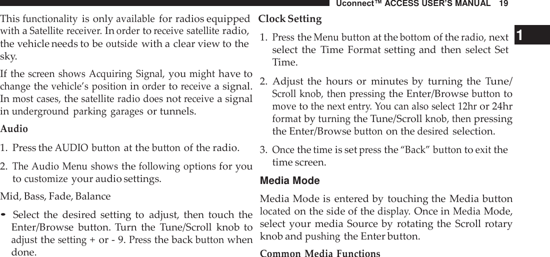 Uconnect™ ACCESS USER’S MANUAL   19 This functionality is only available for radios equipped   Clock Setting  with a Satellite receiver. In order to receive satellite radio, the vehicle needs to be outside with a clear view to the sky. If the screen  shows Acquiring Signal, you might have to change the vehicle’s position in order to receive a signal. In most cases, the satellite radio does not receive a signal in underground  parking  garages or tunnels. Audio 1.  Press the AUDIO button at the button of the radio.  2. The Audio Menu shows the following options for you to customize your audio settings. Mid, Bass, Fade, Balance  • Select  the  desired  setting to  adjust,  then  touch  the Enter/Browse  button.  Turn  the  Tune/Scroll  knob  to adjust the setting + or - 9. Press the back button when done. 1. Press the Menu button at the bottom of the radio, next   1 select  the  Time  Format setting and  then  select  Set Time.  2.  Adjust  the  hours  or  minutes  by  turning the Tune/ Scroll knob, then pressing the Enter/Browse button to move to the next entry. You can also select 12hr or 24hr format by turning the Tune/Scroll knob, then pressing the Enter/Browse button on the desired selection.  3. Once the time is set press the “Back” button to exit the time screen.  Media Mode  Media Mode is entered by  touching the  Media button located on the side of the display. Once in Media Mode, select  your media Source by  rotating the  Scroll rotary knob and pushing the Enter button. Common Media Functions 