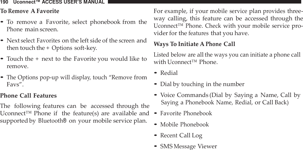 190   Uconnect™ ACCESS USER’S MANUAL  To Remove A Favorite • To  remove  a  Favorite, select  phonebook from  the Phone main screen.  • Next select Favorites on the left side of the screen and then touch the + Options soft-key.  • Touch the +  next to  the Favorite you would like to remove.  • The Options pop-up will display, touch “Remove from Favs”. Phone Call Features The  following features  can  be  accessed  through  the Uconnect™ Phone  if  the  feature(s)  are  available  and supported by Bluetooth®  on your mobile service plan. For example, if your mobile service plan provides three- way  calling,  this  feature can  be  accessed through the Uconnect™  Phone.  Check with your mobile  service pro- vider for the features that you have.  Ways To Initiate A Phone Call Listed below are all the ways you can initiate a phone call with Uconnect™ Phone.  • Redial • Dial by touching in the number • Voice Commands (Dial by  Saying a  Name, Call  by Saying a Phonebook Name, Redial, or Call Back) • Favorite Phonebook • Mobile Phonebook • Recent Call Log • SMS Message Viewer 