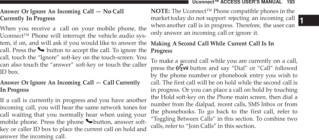 Uconnect™ ACCESS USER’S MANUAL   193 NOTE: The Uconnect™ Phone compatible phones in the Answer Or Ignore  An Incoming Call — No Call  Currently In Progress When  you  receive  a  call  on  your  mobile  phone,  the Uconnect™ Phone will interrupt the vehicle audio sys- tem, if on, and will ask if you would like to answer the call. Press the   button to accept the call. To ignore the call, touch the “Ignore” soft-key on the touch-screen. You can also touch the “answer” soft-key or touch the caller ID box.  Answer Or Ignore  An Incoming Call — Call Currently In Progress If a  call is currently in progress and you have another incoming call, you will hear the same network tones for call  waiting that  you  normally hear  when  using your mobile phone. Press the phone   button, answer soft- key or caller ID box to place the current call on hold and answer the incoming call. market today do not support  rejecting an incoming call   1 when another call is in progress. Therefore, the user can only answer an incoming call or ignore it. Making A Second Call While  Current Call Is In Progress To make a second call while you are currently on a call, press the   button and say “Dial” or “Call” followed by  the phone number or phonebook entry you wish to call. The first call will be on hold while the second call is in progress. Or you can place a call on hold by touching the Hold soft-key on the Phone main screen, then dial a number from the dialpad, recent calls, SMS Inbox or from the  phonebooks. To  go  back  to  the  first  call,  refer  to “Toggling Between Calls” in this section. To combine two calls, refer to “Join Calls” in this section. 