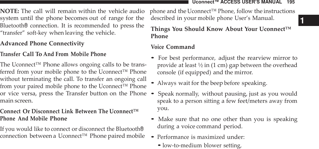 Uconnect™ ACCESS USER’S MANUAL   195 NOTE: The  call  will  remain within the  vehicle audio   phone and the Uconnect™ Phone, follow the instructions  system until the  phone becomes out  of  range for  the Bluetooth® connection. It is recommended  to press the “transfer”  soft-key when leaving the vehicle. Advanced Phone Connectivity Transfer Call To And From  Mobile Phone The Uconnect™ Phone allows ongoing calls to be trans- ferred from your mobile phone to the Uconnect™ Phone without terminating the call. To transfer an ongoing call from your paired mobile phone to the Uconnect™ Phone or  vice  versa, press the  Transfer button on  the  Phone main screen.  Connect Or Disconnect Link Between The Uconnect™ Phone  And Mobile Phone If you would like to connect or disconnect the Bluetooth® connection between a Uconnect™ Phone paired mobile described in your mobile phone User’s Manual.  1 Things You Should Know About Your Uconnect™ Phone Voice Command  • For  best performance, adjust the rearview mirror to provide at least ½ in (1 cm) gap between the overhead console (if equipped) and the mirror.  • Always wait for the beep before speaking.  • Speak normally, without pausing, just as you would speak to a person sitting a few feet/meters away from you.  • Make  sure  that  no  one  other  than  you  is  speaking during a voice command period.  • Performance is maximized under: • low-to-medium blower setting, 