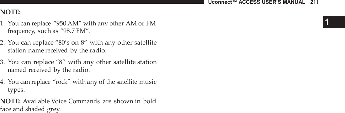 Uconnect™ ACCESS USER’S MANUAL   211 NOTE: 1.  You can replace “950 AM” with any other AM or FM 1  frequency, such as “98.7 FM”.  2.  You can replace “80’s on 8” with any other satellite station name received by the radio.  3.  You can replace “8” with any other satellite station named  received by the radio.  4.  You can replace “rock” with any of the satellite music types.  NOTE: Available Voice Commands are shown in  bold face and shaded grey. 