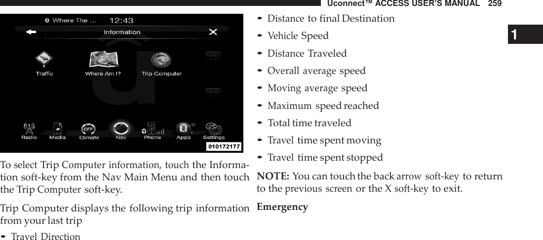 Uconnect™ ACCESS USER’S MANUAL   259     To select Trip Computer information, touch the Informa- tion soft-key from the Nav Main Menu and then touch the Trip Computer soft-key.  Trip Computer displays the following trip information from your last trip • Travel  Direction • Distance to final Destination • Vehicle Speed  1 • Distance Traveled • Overall  average speed • Moving average speed • Maximum speed reached • Total time traveled • Travel time spent moving • Travel time spent stopped  NOTE: You can touch the back arrow soft-key to return to the previous  screen or the X soft-key to exit.  Emergency 
