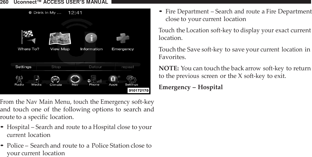 260   Uconnect™ ACCESS USER’S MANUAL     From the Nav Main Menu, touch the Emergency soft-key and touch one  of  the  following options to  search and route to a specific location. • Hospital – Search and route to a Hospital close to your current location • Police – Search and route to a Police Station close to your current location • Fire Department – Search and route a Fire Department close to your current location  Touch the Location soft-key to display your exact current location.  Touch the Save soft-key to save your current  location in Favorites.  NOTE: You can touch the back arrow soft-key to return to the previous  screen or the X soft-key to exit.  Emergency – Hospital 