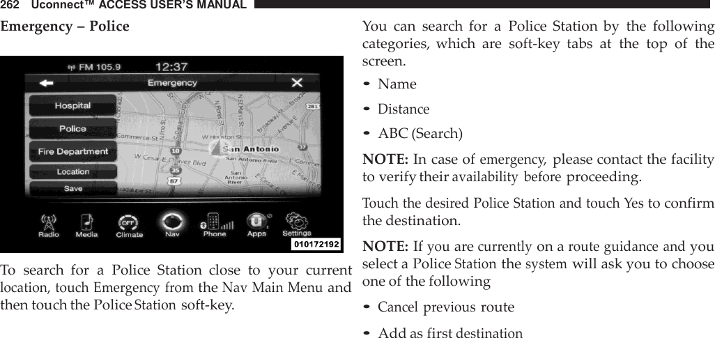 262   Uconnect™ ACCESS USER’S MANUAL  Emergency – Police    To  search  for  a  Police  Station  close  to  your  current location, touch Emergency from the Nav Main Menu and then touch the Police Station soft-key. You  can  search  for  a  Police  Station  by  the  following categories,  which  are  soft-key  tabs  at  the  top  of  the screen. • Name • Distance • ABC (Search)  NOTE: In case of emergency, please contact the facility to verify their availability  before proceeding.  Touch the desired Police Station and touch Yes to confirm the destination.  NOTE: If you are currently on a route guidance and you select a Police Station the system will ask you to choose one of the following  • Cancel  previous route • Add as first destination 