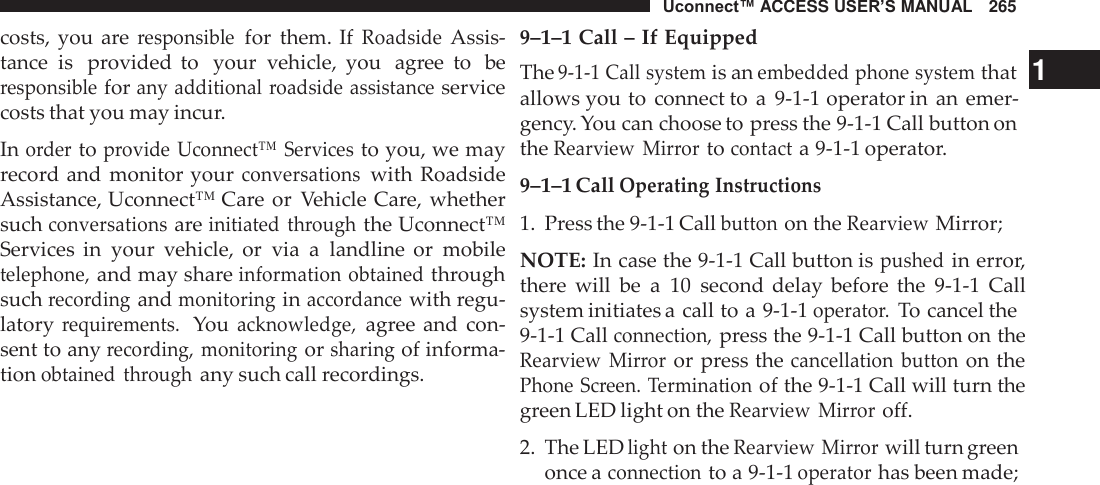 Uconnect™ ACCESS USER’S MANUAL   265  costs, you  are responsible for  them. If Roadside Assis- tance  is  provided  to   your  vehicle,  you  agree  to  be responsible for any additional roadside assistance service costs that you may incur.  In order to provide Uconnect™  Services to you, we may record and  monitor your conversations with  Roadside Assistance, Uconnect™ Care or  Vehicle Care, whether such conversations are initiated  through the Uconnect™ Services  in  your  vehicle,  or  via  a  landline  or  mobile telephone, and may share information obtained through such recording and monitoring in accordance with regu- latory requirements.  You acknowledge, agree and  con- sent to any recording,  monitoring or sharing of informa- tion obtained  through any such call recordings. 9–1–1 Call – If Equipped The 9-1-1 Call system is an embedded phone system that   1 allows you to  connect to  a  9-1-1 operator in an emer- gency. You can choose to press the 9-1-1 Call button on the Rearview  Mirror to contact a 9-1-1 operator. 9–1–1 Call Operating Instructions 1.  Press the 9-1-1 Call button on the Rearview Mirror;  NOTE: In case the 9-1-1 Call button is pushed in error, there  will  be  a  10  second delay  before  the  9-1-1  Call system initiates a call to a 9-1-1 operator. To cancel the 9-1-1 Call connection, press the 9-1-1 Call button on the Rearview  Mirror or press the cancellation  button on the Phone Screen. Termination of the 9-1-1 Call will turn the green LED light on the Rearview  Mirror off.  2.  The LED light on the Rearview  Mirror will turn green once a connection to a 9-1-1 operator has been made; 