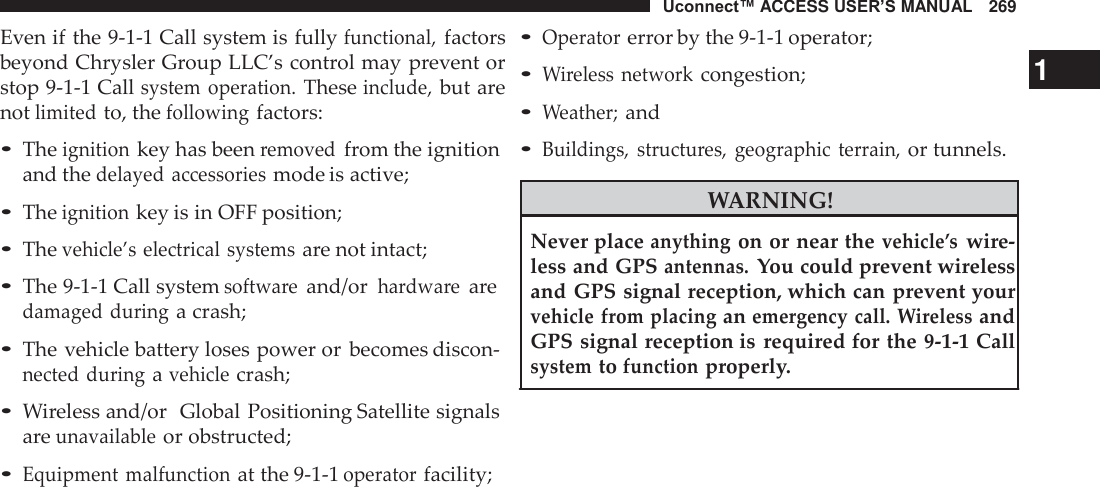 Uconnect™ ACCESS USER’S MANUAL   269  Even if the 9-1-1 Call system is fully functional, factors beyond Chrysler Group LLC’s control may prevent or stop 9-1-1 Call system  operation. These include, but are not limited to, the following factors:  • The ignition key has been removed from the ignition and the delayed  accessories mode is active;  • The ignition key is in OFF position; • The vehicle’s electrical  systems are not intact;  • The 9-1-1 Call system software and/or hardware are damaged during a crash;  • The vehicle battery loses power or  becomes discon- nected during a vehicle crash;  • Wireless and/or  Global Positioning Satellite signals are unavailable or obstructed;  • Equipment malfunction at the 9-1-1 operator facility; • Operator error by the 9-1-1 operator; • Wireless  network congestion;                                            1 • Weather; and • Buildings,  structures,  geographic  terrain, or tunnels.  WARNING!  Never place anything on or near the vehicle’s wire- less and GPS antennas. You could prevent wireless and GPS signal reception, which can prevent your vehicle from placing an emergency call. Wireless and GPS signal reception is  required for the 9-1-1 Call system to function properly. 