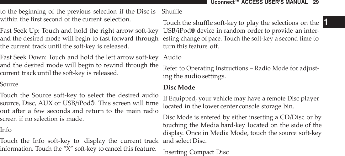 Uconnect™ ACCESS USER’S MANUAL   29 to the beginning of the previous  selection if the Disc is    Shuffle  within the first second of the current selection. Fast Seek Up: Touch and hold the right arrow soft-key and the desired mode will begin to fast forward through the current track until the soft-key is released. Fast Seek Down:  Touch and hold the left arrow soft-key and the desired mode will begin to rewind  through the current track until the soft-key is released. Source Touch  the  Source soft-key to  select  the  desired audio source, Disc, AUX or USB/iPod®. This screen will time out  after  a  few  seconds and  return to  the  main  radio screen if no selection is made. Info Touch  the  Info  soft-key  to   display  the  current  track information. Touch the “X” soft-key to cancel this feature. Touch the shuffle soft-key to play the selections on the   1 USB/iPod® device in random order to provide an inter- esting change of pace. Touch the soft-key a second time to turn this feature off. Audio Refer to Operating Instructions – Radio Mode for adjust- ing the audio settings. Disc Mode If Equipped, your vehicle may have a remote Disc player located in the lower center console storage bin. Disc Mode is entered by either inserting a CD/Disc or by touching the Media hard-key located on the side of the display. Once in Media Mode, touch the source soft-key and select Disc. Inserting Compact Disc 