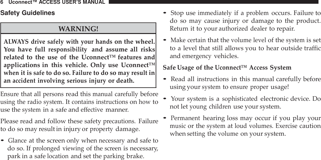 6    Uconnect™ ACCESS USER’S MANUAL  Safety Guidelines    WARNING! • Stop use immediately if a problem occurs. Failure to do so  may  cause  injury  or  damage to  the  product. Return it to your authorized dealer to repair.  ALWAYS  drive safely with your hands on the wheel. You  have  full responsibility  and  assume  all  risks related  to the  use  of the Uconnect™ features and applications in  this  vehicle.  Only  use  Uconnect™ when it is safe to do so. Failure to do so may result in an accident involving serious injury or death.  Ensure that all persons read this manual carefully before using the radio system. It contains instructions on how to use the system in a safe and effective manner.  Please read and follow these safety precautions. Failure to do so may result in injury or property damage.  • Glance at the screen only when necessary and safe to do so. If prolonged viewing of the screen is necessary, park in a safe location and set the parking brake. • Make certain that the volume level of the system is set to a level that still allows you to hear outside traffic and emergency vehicles.  Safe Usage of the Uconnect™ Access System  • Read all instructions in this manual carefully before using your system to ensure  proper usage!  • Your system is  a sophisticated electronic device. Do not let young  children use your system.  • Permanent hearing loss may occur if  you play your music or the system at loud volumes. Exercise caution when setting the volume on your system. 
