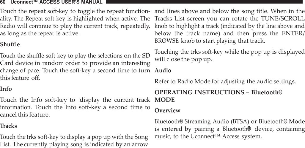 60   Uconnect™ ACCESS USER’S MANUAL  Touch the repeat soft-key to toggle the repeat function- ality. The Repeat soft-key is highlighted when active. The Radio will continue to play the current track, repeatedly, as long as the repeat is active.  Shuffle  Touch the shuffle soft-key to play the selections on the SD Card device in random order to provide an interesting change of pace. Touch the soft-key a second time to turn this feature off.  Info  Touch  the  Info  soft-key  to   display  the  current  track information. Touch  the  Info  soft-key a  second  time  to cancel this feature.  Tracks Touch the trks soft-key to display a pop up with the Song List. The currently playing song is indicated by an arrow and lines above and below the song title. When in the Tracks List  screen you  can  rotate the  TUNE/SCROLL knob to highlight a track (indicated by the line above and below  the  track  name)  and  then  press  the  ENTER/ BROWSE knob to start playing that track.  Touching the trks soft-key while the pop up is displayed will close the pop up.  Audio Refer to Radio Mode for adjusting the audio settings. OPERATING INSTRUCTIONS – Bluetooth® MODE Overview  Bluetooth® Streaming Audio (BTSA) or Bluetooth® Mode is  entered by  pairing a Bluetooth®  device, containing music, to the Uconnect™ Access system. 