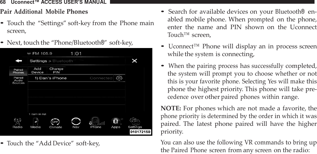 68   Uconnect™ ACCESS USER’S MANUAL  Pair Additional  Mobile Phones  • Touch the  “Settings” soft-key from the  Phone main screen,  • Next, touch the “Phone/Bluetooth®” soft-key,   • Touch the “Add Device” soft-key, • Search for available devices on your Bluetooth®  en- abled mobile phone. When prompted on the phone, enter  the  name  and  PIN  shown  on  the  Uconnect Touch™ screen,  • Uconnect™ Phone will  display an in process screen while the system is connecting,  • When the pairing  process has successfully completed, the system will prompt you to choose whether or not this is your favorite phone. Selecting Yes will make this phone the highest priority. This phone will take pre- cedence over other paired  phones  within range.  NOTE: For phones which are not made a favorite, the phone priority is determined by the order in which it was paired.  The  latest  phone  paired will  have  the  higher priority. You can also use the following VR commands to bring up the Paired Phone  screen from any screen on the radio: 