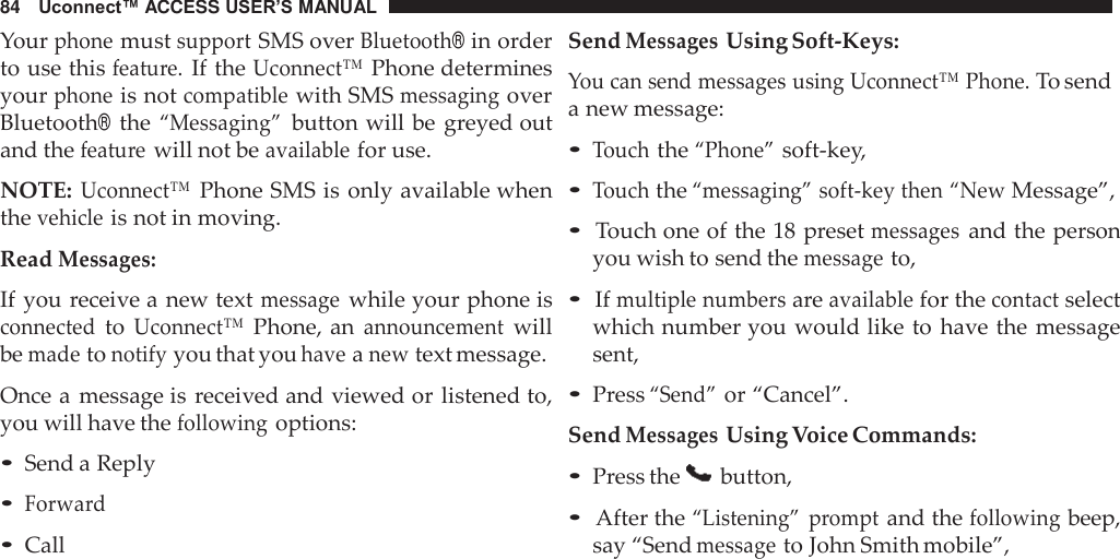 84   Uconnect™ ACCESS USER’S MANUAL  Your phone must support SMS over Bluetooth® in order to use this feature. If the Uconnect™ Phone determines your phone is not compatible with SMS messaging over Bluetooth® the “Messaging” button will be  greyed out and the feature will not be available for use.  NOTE: Uconnect™ Phone SMS is only available when the vehicle is not in moving.  Read Messages:  If you receive a new text message while your phone is connected to Uconnect™ Phone, an announcement will be made to notify you that you have a new text message.  Once a message is received and viewed or listened to, you will have the following options:  • Send a Reply • Forward • Call Send Messages Using Soft-Keys:  You can send messages using Uconnect™ Phone. To send a new message:  • Touch the “Phone” soft-key, • Touch the “messaging” soft-key then “New Message”,  • Touch one of the 18 preset messages and the person you wish to send the message to,  • If multiple numbers are available for the contact select which number you would like to  have the message sent,  • Press “Send” or “Cancel”. Send Messages Using Voice Commands: • Press the   button,  • After the “Listening”  prompt and the following beep, say “Send message to John Smith mobile”, 