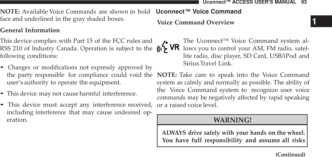 Uconnect™ ACCESS USER’S MANUAL   93 NOTE: Available Voice Commands are shown in  bold    Uconnect™ Voice Command    face and underlined in the gray shaded boxes. General Information This device complies with Part 15 of the FCC rules and RSS 210 of Industry  Canada.  Operation is subject to the following conditions:  • Changes or modifications not expressly  approved by the party responsible  for compliance could void  the user’s authority to operate the equipment.  • This device may not cause harmful interference.  • This  device  must  accept  any  interference received, including interference that  may  cause undesired op- eration. Voice Command Overview                                                 1   The  Uconnect™ Voice  Command system  al- lows you to control  your AM, FM radio, satel- lite radio, disc player, SD Card, USB/iPod and Sirius Travel Link.  NOTE:  Take  care  to  speak  into  the  Voice  Command system as calmly and normally as possible. The ability of the  Voice  Command system  to  recognize  user  voice commands may be negatively affected by rapid speaking or a raised voice level.  WARNING!  ALWAYS drive safely with your hands on the wheel. You  have  full responsibility  and  assume all risks  (Continued) 