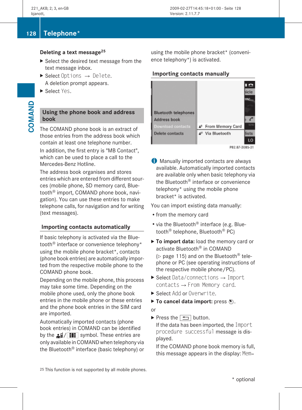 Deleting a text message25 XSelect the desired text message from thetext message inbox.XSelect Options Q Delete.A deletion prompt appears.XSelect Yes.Using the phone book and address bookThe COMAND phone book is an extract ofthose entries from the address book whichcontain at least one telephone number.In addition, the first entry is &quot;MB Contact&quot;,which can be used to place a call to theMercedes-Benz Hotline.The address book organises and storesentries which are entered from different sour-ces (mobile phone, SD memory card, Blue-tooth® import, COMAND phone book, navi-gation). You can use these entries to maketelephone calls, for navigation and for writing(text messages). Importing contacts automaticallyIf basic telephony is activated via the Blue-tooth® interface or convenience telephony*using the mobile phone bracket*, contacts(phone book entries) are automatically impor-ted from the respective mobile phone to theCOMAND phone book.Depending on the mobile phone, this processmay take some time. Depending on themobile phone used, only the phone bookentries in the mobile phone or these entriesand the phone book entries in the SIM cardare imported.Automatically imported contacts (phonebook entries) in COMAND can be identifiedby the d/0 symbol. These entries areonly available in COMAND when telephony viathe Bluetooth® interface (basic telephony) orusing the mobile phone bracket* (conveni-ence telephony*) is activated. Importing contacts manuallyiManually imported contacts are alwaysavailable. Automatically imported contactsare available only when basic telephony viathe Bluetooth® interface or conveniencetelephony* using the mobile phonebracket* is activated.You can import existing data manually:Rfrom the memory cardRvia the Bluetooth® interface (e.g. Blue-tooth® telephone, Bluetooth® PC)XTo import data: load the memory card oractivate Bluetooth® in COMAND(Y page 115) and on the Bluetooth® tele-phone or PC (see operating instructions ofthe respective mobile phone/PC).XSelect Data/connectionsQImport contactsQFrom Memory card.XSelect Add or Overwrite.XTo cancel data import: press W.orXPress the % button.If the data has been imported, the Import procedure successful message is dis-played.If the COMAND phone book memory is full,this message appears in the display: Mem‐25 This function is not supported by all mobile phones.128 Telephone*COMAND* optional221_AKB; 2; 3, en-GBbjanott, Version: 2.11.7.72009-02-27T14:45:18+01:00 - Seite 128