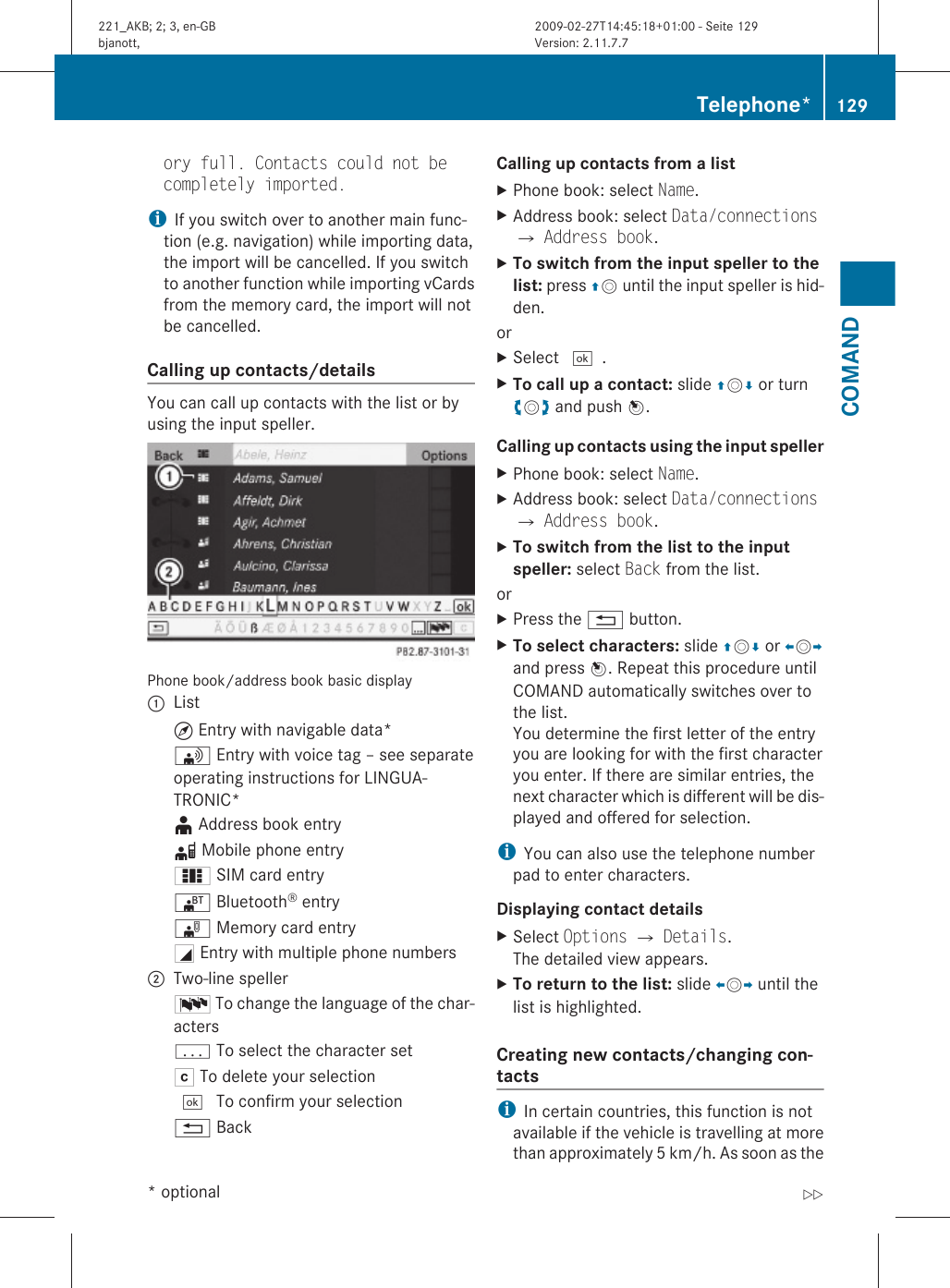 ory full. Contacts could not be completely imported.iIf you switch over to another main func-tion (e.g. navigation) while importing data,the import will be cancelled. If you switchto another function while importing vCardsfrom the memory card, the import will notbe cancelled.Calling up contacts/details You can call up contacts with the list or byusing the input speller.Phone book/address book basic display:List¤ Entry with navigable data*\ Entry with voice tag – see separateoperating instructions for LINGUA-TRONIC*¥ Address book entryd Mobile phone entry0 SIM card entry® Bluetooth® entry¯ Memory card entryG Entry with multiple phone numbers;Two-line spellerB To change the language of the char-actersp To select the character setF To delete your selection¬ To confirm your selection% BackCalling up contacts from a listXPhone book: select Name.XAddress book: select Data/connectionsQ Address book.XTo switch from the input speller to the list: press ZV until the input speller is hid-den.orXSelect ¬.XTo call up a contact: slide ZVÆ or turncVd and push W.Calling up contacts using the input spellerXPhone book: select Name.XAddress book: select Data/connectionsQ Address book.XTo switch from the list to the input speller: select Back from the list.orXPress the % button.XTo select characters: slide ZVÆ or XVYand press W. Repeat this procedure untilCOMAND automatically switches over tothe list.You determine the first letter of the entryyou are looking for with the first characteryou enter. If there are similar entries, thenext character which is different will be dis-played and offered for selection.iYou can also use the telephone numberpad to enter characters.Displaying contact detailsXSelect Options Q Details.The detailed view appears.XTo return to the list: slide XVY until thelist is highlighted.Creating new contacts/changing con-tacts iIn certain countries, this function is notavailable if the vehicle is travelling at morethan approximately 5 km/h. As soon as theTelephone* 129COMAND* optional221_AKB; 2; 3, en-GBbjanott, Version: 2.11.7.72009-02-27T14:45:18+01:00 - Seite 129Z