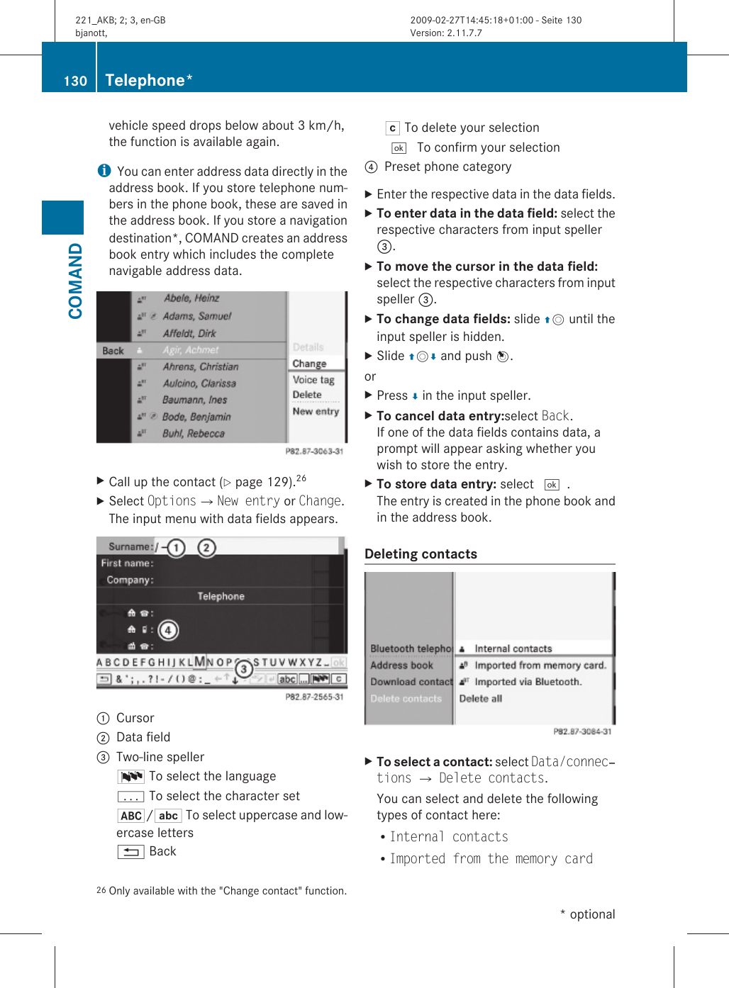vehicle speed drops below about 3 km/h,the function is available again.iYou can enter address data directly in theaddress book. If you store telephone num-bers in the phone book, these are saved inthe address book. If you store a navigationdestination*, COMAND creates an addressbook entry which includes the completenavigable address data.XCall up the contact (Y page 129).26XSelect OptionsQNew entry or Change.The input menu with data fields appears.:Cursor;Data field=Two-line spellerB To select the languagep To select the character set*/E To select uppercase and low-ercase letters% BackF To delete your selection¬ To confirm your selection?Preset phone categoryXEnter the respective data in the data fields.XTo enter data in the data field: select therespective characters from input speller=.XTo move the cursor in the data field:select the respective characters from inputspeller =.XTo change data fields: slide ZV until theinput speller is hidden.XSlide ZVÆ and push W.orXPress Æ in the input speller.XTo cancel data entry:select Back.If one of the data fields contains data, aprompt will appear asking whether youwish to store the entry.XTo store data entry: select ¬.The entry is created in the phone book andin the address book.Deleting contacts XTo select a contact: select Data/connec‐tions Q Delete contacts.You can select and delete the followingtypes of contact here:RInternal contactsRImported from the memory card26 Only available with the &quot;Change contact&quot; function.130 Telephone*COMAND* optional221_AKB; 2; 3, en-GBbjanott, Version: 2.11.7.72009-02-27T14:45:18+01:00 - Seite 130