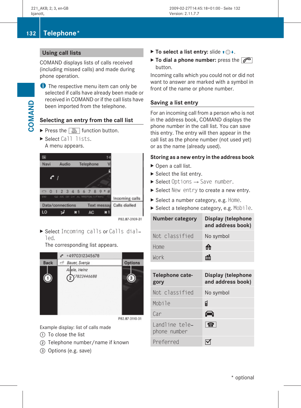 Using call listsCOMAND displays lists of calls received(including missed calls) and made duringphone operation.iThe respective menu item can only beselected if calls have already been made orreceived in COMAND or if the call lists havebeen imported from the telephone.Selecting an entry from the call listXPress the S function button.XSelect Call lists.A menu appears.XSelect Incoming calls or Calls dial‐led.The corresponding list appears.Example display: list of calls made:To close the list;Telephone number/name if known=Options (e.g. save)XTo select a list entry: slide ZVÆ.XTo dial a phone number: press the 6button.Incoming calls which you could not or did notwant to answer are marked with a symbol infront of the name or phone number.Saving a list entry For an incoming call from a person who is notin the address book, COMAND displays thephone number in the call list. You can savethis entry. The entry will then appear in thecall list as the phone number (not used yet)or as the name (already used).Storing as a new entry in the address bookXOpen a call list.XSelect the list entry.XSelect OptionsQSave number.XSelect New entry to create a new entry.XSelect a number category, e.g. Home.XSelect a telephone category, e.g. Mobile.Number category Display (telephoneand address book)Not classified No symbolHome 6Work \Telephone cate-goryDisplay (telephoneand address book)Not classified No symbolMobile ¢Car ^Landline tele‐phone number¬Preferred O132 Telephone*COMAND* optional221_AKB; 2; 3, en-GBbjanott, Version: 2.11.7.72009-02-27T14:45:18+01:00 - Seite 132