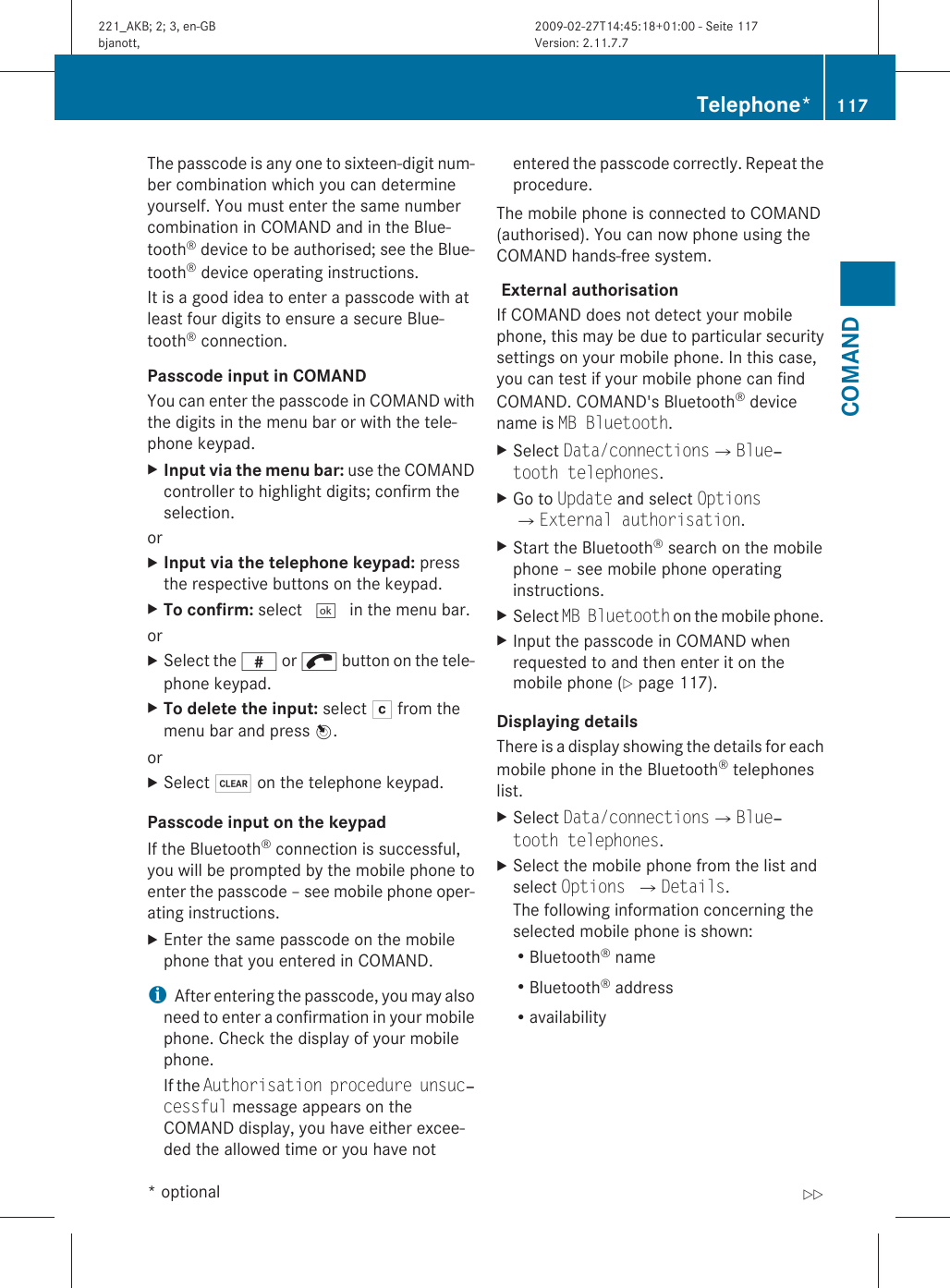 The passcode is any one to sixteen-digit num-ber combination which you can determineyourself. You must enter the same numbercombination in COMAND and in the Blue-tooth® device to be authorised; see the Blue-tooth® device operating instructions.It is a good idea to enter a passcode with atleast four digits to ensure a secure Blue-tooth® connection.Passcode input in COMANDYou can enter the passcode in COMAND withthe digits in the menu bar or with the tele-phone keypad.XInput via the menu bar: use the COMANDcontroller to highlight digits; confirm theselection.orXInput via the telephone keypad: pressthe respective buttons on the keypad.XTo confirm: select ¬ in the menu bar.orXSelect the z or ; button on the tele-phone keypad.XTo delete the input: select F from themenu bar and press W.orXSelect $ on the telephone keypad.Passcode input on the keypadIf the Bluetooth® connection is successful,you will be prompted by the mobile phone toenter the passcode – see mobile phone oper-ating instructions.XEnter the same passcode on the mobilephone that you entered in COMAND.iAfter entering the passcode, you may alsoneed to enter a confirmation in your mobilephone. Check the display of your mobilephone.If the Authorisation procedure unsuc‐cessful message appears on theCOMAND display, you have either excee-ded the allowed time or you have notentered the passcode correctly. Repeat theprocedure.The mobile phone is connected to COMAND(authorised). You can now phone using theCOMAND hands-free system. External authorisation If COMAND does not detect your mobilephone, this may be due to particular securitysettings on your mobile phone. In this case,you can test if your mobile phone can findCOMAND. COMAND&apos;s Bluetooth® devicename is MB Bluetooth.XSelect Data/connectionsQBlue‐tooth telephones.XGo to Update and select OptionsQExternal authorisation.XStart the Bluetooth® search on the mobilephone – see mobile phone operatinginstructions.XSelect MB Bluetooth on the mobile phone.XInput the passcode in COMAND whenrequested to and then enter it on themobile phone (Y page 117).Displaying detailsThere is a display showing the details for eachmobile phone in the Bluetooth® telephoneslist.XSelect Data/connectionsQBlue‐tooth telephones.XSelect the mobile phone from the list andselect Options QDetails.The following information concerning theselected mobile phone is shown:RBluetooth® nameRBluetooth® addressRavailabilityTelephone* 117COMAND* optional221_AKB; 2; 3, en-GBbjanott, Version: 2.11.7.72009-02-27T14:45:18+01:00 - Seite 117Z