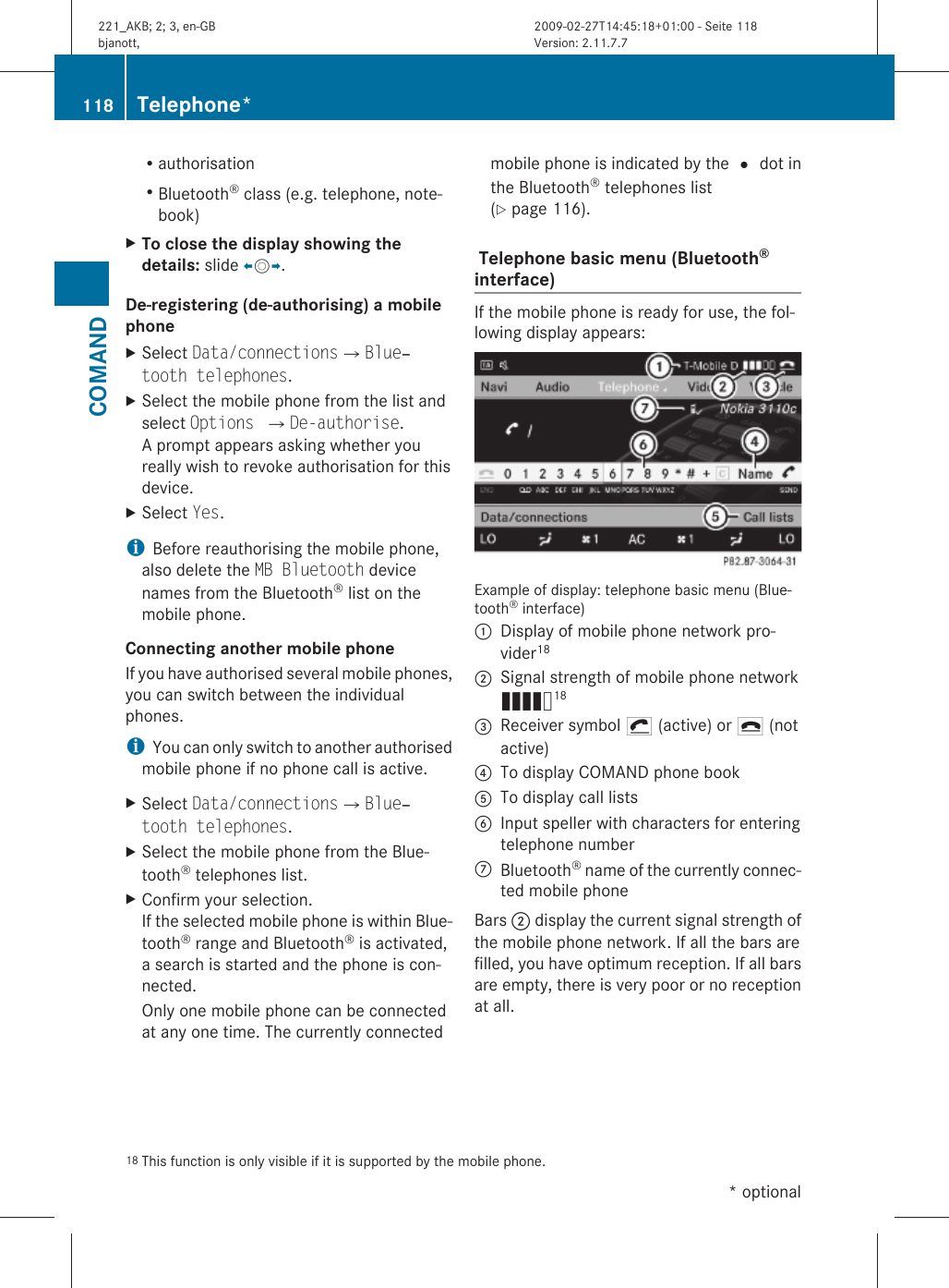 RauthorisationRBluetooth® class (e.g. telephone, note-book)XTo close the display showing the details: slide XVY.De-registering (de-authorising) a mobile phone XSelect Data/connectionsQBlue‐tooth telephones.XSelect the mobile phone from the list andselect Options QDe-authorise.A prompt appears asking whether youreally wish to revoke authorisation for thisdevice.XSelect Yes.iBefore reauthorising the mobile phone,also delete the MB Bluetooth devicenames from the Bluetooth® list on themobile phone.Connecting another mobile phoneIf you have authorised several mobile phones,you can switch between the individualphones.iYou can only switch to another authorisedmobile phone if no phone call is active.XSelect Data/connectionsQBlue‐tooth telephones.XSelect the mobile phone from the Blue-tooth® telephones list.XConfirm your selection.If the selected mobile phone is within Blue-tooth® range and Bluetooth® is activated,a search is started and the phone is con-nected.Only one mobile phone can be connectedat any one time. The currently connectedmobile phone is indicated by the # dot inthe Bluetooth® telephones list(Y page 116). Telephone basic menu (Bluetooth® interface) If the mobile phone is ready for use, the fol-lowing display appears:Example of display: telephone basic menu (Blue-tooth® interface):Display of mobile phone network pro-vider18;Signal strength of mobile phone networkÄ18=Receiver symbol ¡ (active) or ¢ (notactive)?To display COMAND phone bookATo display call listsBInput speller with characters for enteringtelephone numberCBluetooth® name of the currently connec-ted mobile phoneBars ; display the current signal strength ofthe mobile phone network. If all the bars arefilled, you have optimum reception. If all barsare empty, there is very poor or no receptionat all.18 This function is only visible if it is supported by the mobile phone.118 Telephone*COMAND* optional221_AKB; 2; 3, en-GBbjanott, Version: 2.11.7.72009-02-27T14:45:18+01:00 - Seite 118