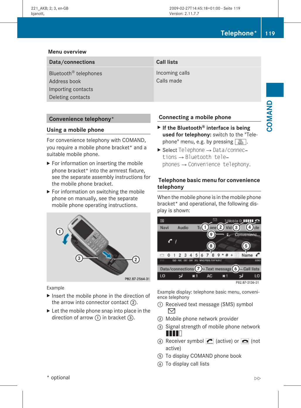  Menu overviewData/connections Call listsBluetooth® telephonesAddress bookImporting contactsDeleting contactsIncoming callsCalls madeConvenience telephony*Using a mobile phoneFor convenience telephony with COMAND,you require a mobile phone bracket* and asuitable mobile phone.XFor information on inserting the mobilephone bracket* into the armrest fixture,see the separate assembly instructions forthe mobile phone bracket.XFor information on switching the mobilephone on manually, see the separatemobile phone operating instructions.ExampleXInsert the mobile phone in the direction ofthe arrow into connector contact ;.XLet the mobile phone snap into place in thedirection of arrow : in bracket =. Connecting a mobile phone XIf the Bluetooth® interface is being used for telephony: switch to the &quot;Tele-phone&quot; menu, e.g. by pressing S.XSelect TelephoneQData/connec‐tionsQBluetooth tele‐phonesQConvenience telephony. Telephone basic menu for convenience telephonyWhen the mobile phone is in the mobile phonebracket* and operational, the following dis-play is shown:Example display: telephone basic menu, conveni-ence telephony:Received text message (SMS) symbol0;Mobile phone network provider=Signal strength of mobile phone networkÄ?Receiver symbol ¡ (active) or ¢ (notactive)ATo display COMAND phone bookBTo display call listsTelephone* 119COMAND* optional221_AKB; 2; 3, en-GBbjanott, Version: 2.11.7.72009-02-27T14:45:18+01:00 - Seite 119Z