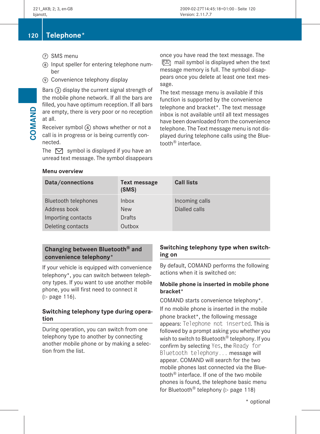 CSMS menuDInput speller for entering telephone num-berEConvenience telephony displayBars = display the current signal strength ofthe mobile phone network. If all the bars arefilled, you have optimum reception. If all barsare empty, there is very poor or no receptionat all.Receiver symbol ? shows whether or not acall is in progress or is being currently con-nected.The 0 symbol is displayed if you have anunread text message. The symbol disappearsonce you have read the text message. Theú mail symbol is displayed when the textmessage memory is full. The symbol disap-pears once you delete at least one text mes-sage.The text message menu is available if thisfunction is supported by the conveniencetelephone and bracket*. The text messageinbox is not available until all text messageshave been downloaded from the conveniencetelephone. The Text message menu is not dis-played during telephone calls using the Blue-tooth® interface.Menu overview Data/connections Text message(SMS)Call listsBluetooth telephonesAddress bookImporting contactsDeleting contactsInboxNewDraftsOutboxIncoming callsDialled callsChanging between Bluetooth® and convenience telephony*If your vehicle is equipped with conveniencetelephony*, you can switch between teleph-ony types. If you want to use another mobilephone, you will first need to connect it(Y page 116).Switching telephony type during opera-tionDuring operation, you can switch from onetelephony type to another by connectinganother mobile phone or by making a selec-tion from the list.Switching telephony type when switch-ing onBy default, COMAND performs the followingactions when it is switched on:Mobile phone is inserted in mobile phone bracket*COMAND starts convenience telephony*.If no mobile phone is inserted in the mobilephone bracket*, the following messageappears: Telephone not inserted. This isfollowed by a prompt asking you whether youwish to switch to Bluetooth® telephony. If youconfirm by selecting Yes, the Ready for Bluetooth telephony... message willappear. COMAND will search for the twomobile phones last connected via the Blue-tooth® interface. If one of the two mobilephones is found, the telephone basic menufor Bluetooth® telephony (Y page 118)120 Telephone*COMAND* optional221_AKB; 2; 3, en-GBbjanott, Version: 2.11.7.72009-02-27T14:45:18+01:00 - Seite 120