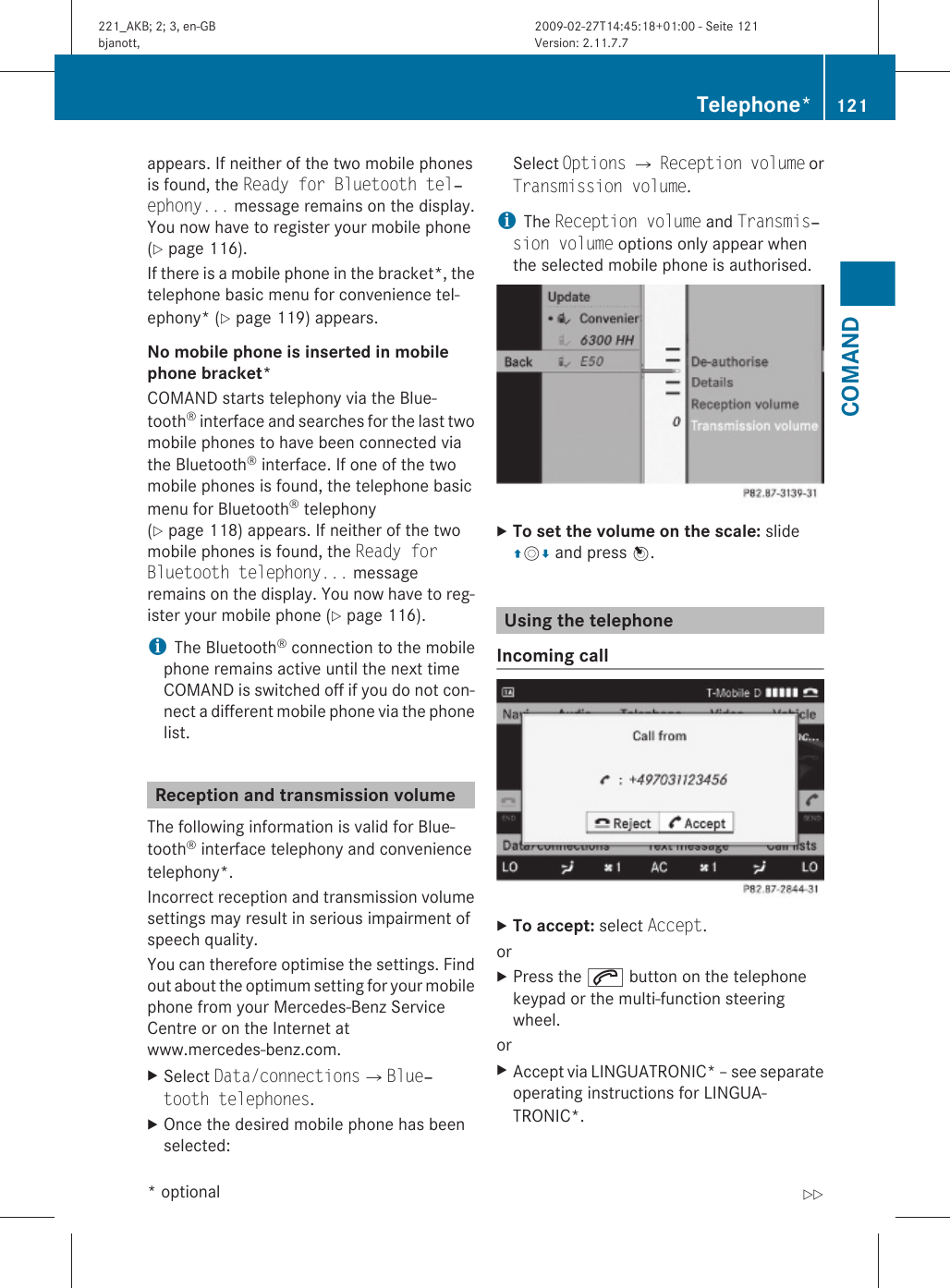 appears. If neither of the two mobile phonesis found, the Ready for Bluetooth tel‐ephony... message remains on the display.You now have to register your mobile phone(Y page 116).If there is a mobile phone in the bracket*, thetelephone basic menu for convenience tel-ephony* (Y page 119) appears.No mobile phone is inserted in mobile phone bracket* COMAND starts telephony via the Blue-tooth® interface and searches for the last twomobile phones to have been connected viathe Bluetooth® interface. If one of the twomobile phones is found, the telephone basicmenu for Bluetooth® telephony(Y page 118) appears. If neither of the twomobile phones is found, the Ready for Bluetooth telephony... messageremains on the display. You now have to reg-ister your mobile phone (Y page 116).iThe Bluetooth® connection to the mobilephone remains active until the next timeCOMAND is switched off if you do not con-nect a different mobile phone via the phonelist.Reception and transmission volumeThe following information is valid for Blue-tooth® interface telephony and conveniencetelephony*.Incorrect reception and transmission volumesettings may result in serious impairment ofspeech quality.You can therefore optimise the settings. Findout about the optimum setting for your mobilephone from your Mercedes-Benz ServiceCentre or on the Internet atwww.mercedes-benz.com.XSelect Data/connectionsQBlue‐tooth telephones.XOnce the desired mobile phone has beenselected:Select Options Q Reception volume orTransmission volume.iThe Reception volume and Transmis‐sion volume options only appear whenthe selected mobile phone is authorised.XTo set the volume on the scale: slideZVÆ and press W.Using the telephoneIncoming call XTo accept: select Accept.orXPress the 6 button on the telephonekeypad or the multi-function steeringwheel.orXAccept via LINGUATRONIC* – see separateoperating instructions for LINGUA-TRONIC*.Telephone* 121COMAND* optional221_AKB; 2; 3, en-GBbjanott, Version: 2.11.7.72009-02-27T14:45:18+01:00 - Seite 121Z