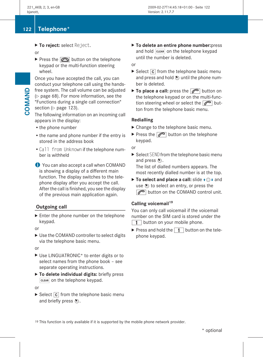 XTo reject: select Reject.orXPress the ~ button on the telephonekeypad or the multi-function steeringwheel.Once you have accepted the call, you canconduct your telephone call using the hands-free system. The call volume can be adjusted(Y page 68). For more information, see the&quot;Functions during a single call connection&quot;section (Y page 123).The following information on an incoming callappears in the display:Rthe phone numberRthe name and phone number if the entry isstored in the address bookRCall from Unknown if the telephone num-ber is withheldiYou can also accept a call when COMANDis showing a display of a different mainfunction. The display switches to the tele-phone display after you accept the call.After the call is finished, you see the displayof the previous main application again. Outgoing call XEnter the phone number on the telephonekeypad.orXUse the COMAND controller to select digitsvia the telephone basic menu.orXUse LINGUATRONIC* to enter digits or toselect names from the phone book – seeseparate operating instructions.XTo delete individual digits: briefly press$ on the telephone keypad.orXSelect r from the telephone basic menuand briefly press W.XTo delete an entire phone number:pressand hold $ on the telephone keypaduntil the number is deleted.orXSelect r from the telephone basic menuand press and hold W until the phone num-ber is deleted.XTo place a call: press the 6 button onthe telephone keypad or on the multi-func-tion steering wheel or select the 6 but-ton from the telephone basic menu.Redialling XChange to the telephone basic menu.XPress the 6 button on the telephonekeypad.orXSelect SEND from the telephone basic menuand press W.The list of dialled numbers appears. Themost recently dialled number is at the top.XTo select and place a call: slide ZVÆ anduse W to select an entry, or press the6 button on the COMAND control unit.Calling voicemail19 You can only call voicemail if the voicemailnumber on the SIM card is stored under the4 button on your mobile phone.XPress and hold the 4 button on the tele-phone keypad.19 This function is only available if it is supported by the mobile phone network provider.122 Telephone*COMAND* optional221_AKB; 2; 3, en-GBbjanott, Version: 2.11.7.72009-02-27T14:45:18+01:00 - Seite 122