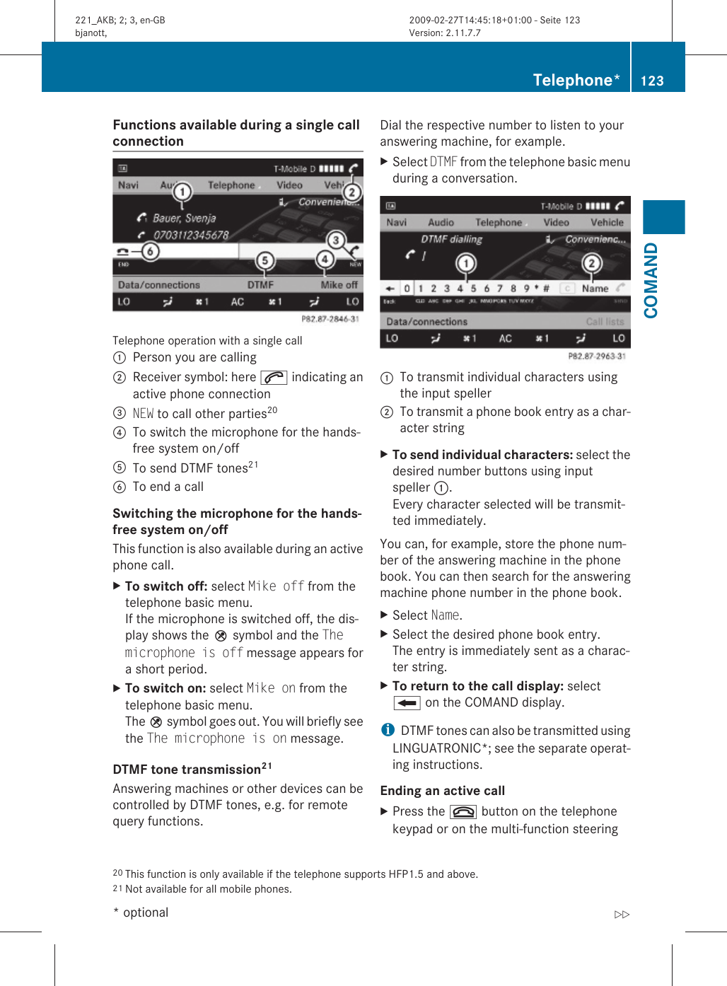 Functions available during a single call connection Telephone operation with a single call:Person you are calling;Receiver symbol: here 6 indicating anactive phone connection=NEW to call other parties20?To switch the microphone for the hands-free system on/offATo send DTMF tones21BTo end a callSwitching the microphone for the hands-free system on/off This function is also available during an activephone call.XTo switch off: select Mike off from thetelephone basic menu.If the microphone is switched off, the dis-play shows the Q symbol and the The microphone is off message appears fora short period.XTo switch on: select Mike on from thetelephone basic menu.The Q symbol goes out. You will briefly seethe The microphone is on message.DTMF tone transmission21 Answering machines or other devices can becontrolled by DTMF tones, e.g. for remotequery functions.Dial the respective number to listen to youranswering machine, for example.XSelect DTMF from the telephone basic menuduring a conversation.:To transmit individual characters usingthe input speller;To transmit a phone book entry as a char-acter stringXTo send individual characters: select thedesired number buttons using inputspeller :.Every character selected will be transmit-ted immediately.You can, for example, store the phone num-ber of the answering machine in the phonebook. You can then search for the answeringmachine phone number in the phone book.XSelect Name.XSelect the desired phone book entry.The entry is immediately sent as a charac-ter string.XTo return to the call display: selectB on the COMAND display.iDTMF tones can also be transmitted usingLINGUATRONIC*; see the separate operat-ing instructions.Ending an active call XPress the ~ button on the telephonekeypad or on the multi-function steering20 This function is only available if the telephone supports HFP1.5 and above.21 Not available for all mobile phones.Telephone* 123COMAND* optional221_AKB; 2; 3, en-GBbjanott, Version: 2.11.7.72009-02-27T14:45:18+01:00 - Seite 123Z