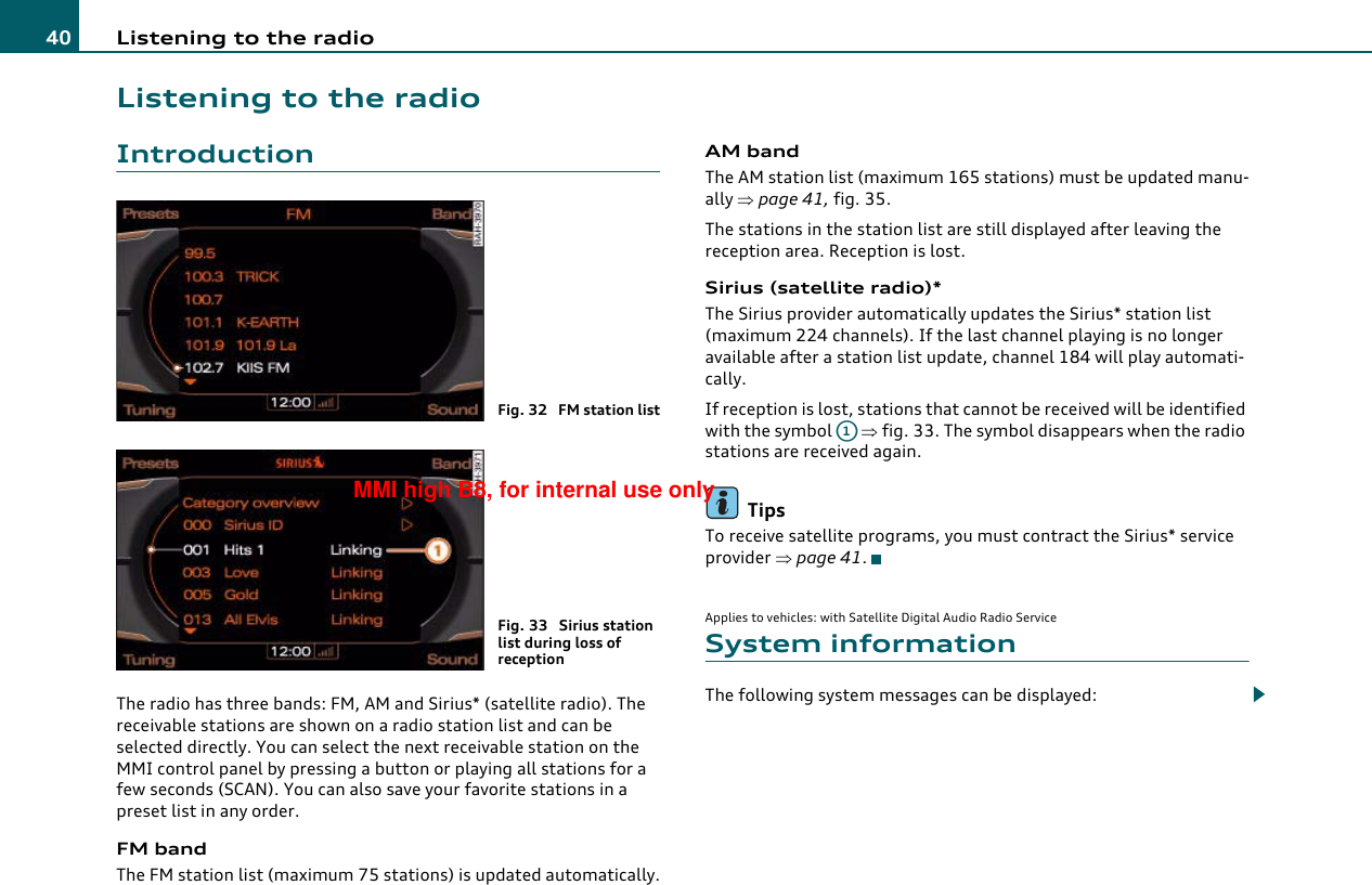 Listening to the radio40Listening to the radioIntroductionThe radio has three bands: FM, AM and Sirius* (satellite radio). The receivable stations are shown on a radio station list and can be selected directly. You can select the next receivable station on the MMI control panel by pressing a button or playing all stations for a few seconds (SCAN). You can also save your favorite stations in a preset list in any order.FM bandThe FM station list (maximum 75 stations) is updated automatically.AM bandThe AM station list (maximum 165 stations) must be updated manu-ally ⇒page 41, fig. 35.The stations in the station list are still displayed after leaving the reception area. Reception is lost.Sirius (satellite radio)*The Sirius provider automatically updates the Sirius* station list (maximum 224 channels). If the last channel playing is no longer available after a station list update, channel 184 will play automati-cally.If reception is lost, stations that cannot be received will be identified with the symbol   ⇒fig. 33. The symbol disappears when the radio stations are received again.TipsTo receive satellite programs, you must contract the Sirius* service provider ⇒page 41.Applies to vehicles: with Satellite Digital Audio Radio ServiceSystem informationThe following system messages can be displayed:Fig. 32  FM station listFig. 33  Sirius station list during loss of receptionA1MMI high B8, for internal use only