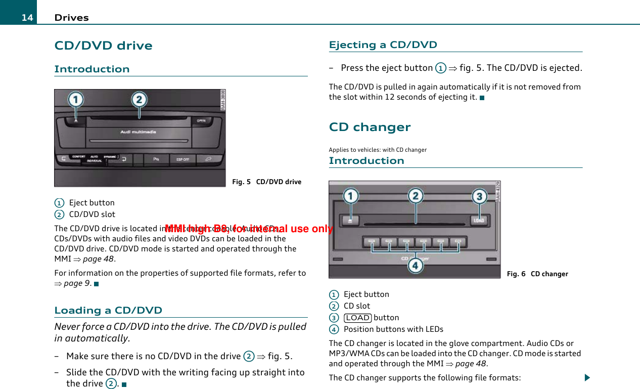 Drives14CD/DVD driveIntroductionEject buttonCD/DVD slotThe CD/DVD drive is located in the center console. Audio CDs, CDs/DVDs with audio files and video DVDs can be loaded in the CD/DVD drive. CD/DVD mode is started and operated through the MMI ⇒page 48.For information on the properties of supported file formats, refer to ⇒page 9.Loading a CD/DVDNever force a CD/DVD into the drive. The CD/DVD is pulled in automatically.– Make sure there is no CD/DVD in the drive   ⇒fig. 5.– Slide the CD/DVD with the writing facing up straight into the drive  .Ejecting a CD/DVD– Press the eject button   ⇒fig. 5. The CD/DVD is ejected.The CD/DVD is pulled in again automatically if it is not removed from the slot within 12 seconds of ejecting it.CD changerApplies to vehicles: with CD changerIntroductionEject buttonCD slot buttonPosition buttons with LEDsThe CD changer is located in the glove compartment. Audio CDs or MP3/WMA CDs can be loaded into the CD changer. CD mode is started and operated through the MMI ⇒page 48.The CD changer supports the following file formats:Fig. 5  CD/DVD driveA1A2A2A2A1Fig. 6  CD changerA1A2A3LOADA4MMI high B8, for internal use only
