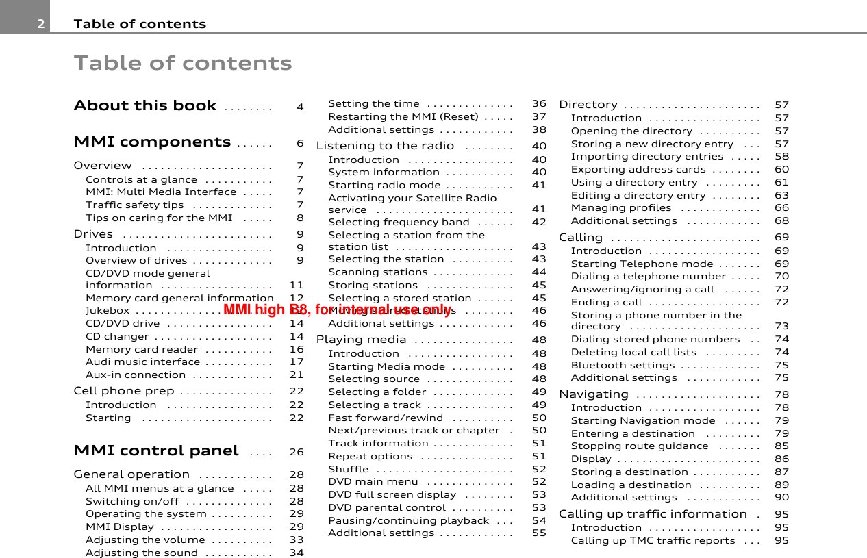 Table of contents2Table of contentsAbout this book . . . . . . . . MMI components . . . . . . Overview  . . . . . . . . . . . . . . . . . . . . . Controls at a glance  . . . . . . . . . . . MMI: Multi Media Interface . . . . . Traffic safety tips  . . . . . . . . . . . . . Tips on caring for the MMI  . . . . . Drives  . . . . . . . . . . . . . . . . . . . . . . . . Introduction  . . . . . . . . . . . . . . . . . Overview of drives . . . . . . . . . . . . . CD/DVD mode general information  . . . . . . . . . . . . . . . . . . Memory card general informationJukebox . . . . . . . . . . . . . . . . . . . . . . CD/DVD drive . . . . . . . . . . . . . . . . . CD changer . . . . . . . . . . . . . . . . . . . Memory card reader . . . . . . . . . . . Audi music interface . . . . . . . . . . . Aux-in connection . . . . . . . . . . . . . Cell phone prep . . . . . . . . . . . . . . . Introduction  . . . . . . . . . . . . . . . . . Starting  . . . . . . . . . . . . . . . . . . . . . MMI control panel  . . . . General operation  . . . . . . . . . . . . All MMI menus at a glance  . . . . . Switching on/off . . . . . . . . . . . . . . Operating the system . . . . . . . . . . MMI Display . . . . . . . . . . . . . . . . . . Adjusting the volume . . . . . . . . . . Adjusting the sound . . . . . . . . . . . Setting the time . . . . . . . . . . . . . . Restarting the MMI (Reset) . . . . . Additional settings . . . . . . . . . . . . Listening to the radio  . . . . . . . . Introduction  . . . . . . . . . . . . . . . . . System information . . . . . . . . . . . Starting radio mode . . . . . . . . . . . Activating your Satellite Radio service  . . . . . . . . . . . . . . . . . . . . . . Selecting frequency band  . . . . . . Selecting a station from the station list . . . . . . . . . . . . . . . . . . . Selecting the station  . . . . . . . . . . Scanning stations . . . . . . . . . . . . . Storing stations  . . . . . . . . . . . . . . Selecting a stored station . . . . . . Moving stored stations  . . . . . . . . Additional settings . . . . . . . . . . . . Playing media . . . . . . . . . . . . . . . . Introduction  . . . . . . . . . . . . . . . . . Starting Media mode . . . . . . . . . . Selecting source . . . . . . . . . . . . . . Selecting a folder . . . . . . . . . . . . . Selecting a track . . . . . . . . . . . . . . Fast forward/rewind  . . . . . . . . . . Next/previous track or chapter  . Track information . . . . . . . . . . . . . Repeat options  . . . . . . . . . . . . . . . Shuffle . . . . . . . . . . . . . . . . . . . . . . DVD main menu  . . . . . . . . . . . . . . DVD full screen display  . . . . . . . . DVD parental control . . . . . . . . . . Pausing/continuing playback . . . Additional settings . . . . . . . . . . . . Directory . . . . . . . . . . . . . . . . . . . . . .Introduction . . . . . . . . . . . . . . . . . .Opening the directory . . . . . . . . . .Storing a new directory entry  . . .Importing directory entries  . . . . .Exporting address cards . . . . . . . .Using a directory entry  . . . . . . . . .Editing a directory entry . . . . . . . .Managing profiles  . . . . . . . . . . . . .Additional settings  . . . . . . . . . . . .Calling  . . . . . . . . . . . . . . . . . . . . . . . .Introduction . . . . . . . . . . . . . . . . . .Starting Telephone mode . . . . . . .Dialing a telephone number . . . . .Answering/ignoring a call  . . . . . .Ending a call . . . . . . . . . . . . . . . . . .Storing a phone number in the directory  . . . . . . . . . . . . . . . . . . . . .Dialing stored phone numbers  . .Deleting local call lists  . . . . . . . . .Bluetooth settings . . . . . . . . . . . . .Additional settings  . . . . . . . . . . . .Navigating . . . . . . . . . . . . . . . . . . . .Introduction . . . . . . . . . . . . . . . . . .Starting Navigation mode  . . . . . .Entering a destination  . . . . . . . . .Stopping route guidance  . . . . . . .Display . . . . . . . . . . . . . . . . . . . . . . .Storing a destination . . . . . . . . . . .Loading a destination  . . . . . . . . . .Additional settings  . . . . . . . . . . . .Calling up traffic information  .Introduction . . . . . . . . . . . . . . . . . .Calling up TMC traffic reports  . . .4677778999111212141416172122222226282828292933343637384040404141424343444545464648484848494950505151525253535455575757575860616366686969697072727374747575787879798586878990959595MMI high B8, for internal use only