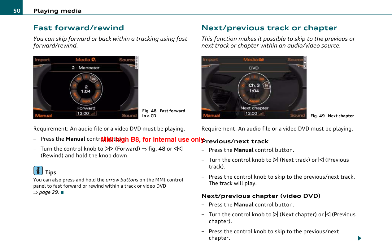 Playing media50Fast forward/rewindYou can skip forward or back within a tracking using fast forward/rewind.Requirement: An audio file or a video DVD must be playing.–Press the Manual control button.– Turn the control knob to  (Forward) ⇒fig. 48 or  (Rewind) and hold the knob down.TipsYou can also press and hold the arrow buttons on the MMI control panel to fast forward or rewind within a track or video DVD ⇒page 29.Next/previous track or chapterThis function makes it possible to skip to the previous or next track or chapter within an audio/video source.Requirement: An audio file or a video DVD must be playing.Previous/next track– Press the Manual control button.–Turn the control knob to  (Next track) or  (Previous track).– Press the control knob to skip to the previous/next track. The track will play.Next/previous chapter (video DVD)– Press the Manual control button.– Turn the control knob to  (Next chapter) or  (Previous chapter).– Press the control knob to skip to the previous/next chapter.Fig. 48  Fast forward in a CD Fig. 49  Next chapterMMI high B8, for internal use only