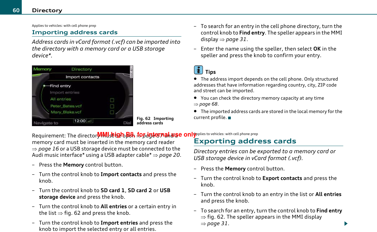 Directory60Applies to vehicles: with cell phone prepImporting address cardsAddress cards in vCard format (.vcf) can be imported into the directory with a memory card or a USB storage device*.Requirement: The directory must be open ⇒page 57 and a memory card must be inserted in the memory card reader ⇒page 16 or a USB storage device must be connected to the Audi music interface* using a USB adapter cable* ⇒page 20.–Press the Memory control button.– Turn the control knob to Import contacts and press the knob.– Turn the control knob to SD card 1, SD card 2 or USB storage device and press the knob.– Turn the control knob to All entries or a certain entry in the list ⇒fig. 62 and press the knob.– Turn the control knob to Import entries and press the knob to import the selected entry or all entries.– To search for an entry in the cell phone directory, turn the control knob to Find entry. The speller appears in the MMI display ⇒page 31.– Enter the name using the speller, then select OK in the speller and press the knob to confirm your entry.Tips•The address import depends on the cell phone. Only structured addresses that have information regarding country, city, ZIP code and street can be imported.•You can check the directory memory capacity at any time ⇒page 68.•The imported address cards are stored in the local memory for the current profile.Applies to vehicles: with cell phone prepExporting address cardsDirectory entries can be exported to a memory card or USB storage device in vCard format (.vcf).– Press the Memory control button.–Turn the control knob to Export contacts and press the knob.–Turn the control knob to an entry in the list or All entries and press the knob.– To search for an entry, turn the control knob to Find entry ⇒fig. 62. The speller appears in the MMI display ⇒page 31.Fig. 62  Importing address cardsMMI high B8, for internal use only