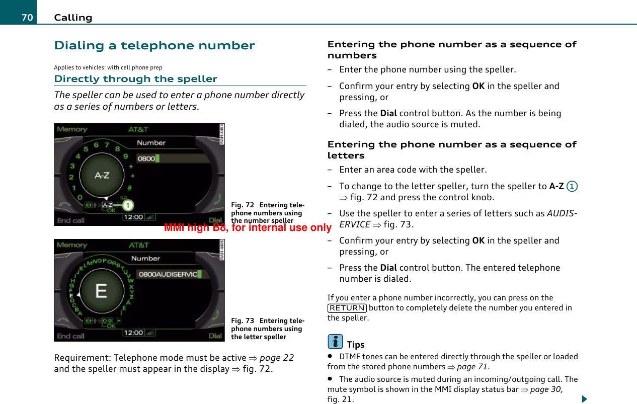 Calling70Dialing a telephone numberApplies to vehicles: with cell phone prepDirectly through the spellerThe speller can be used to enter a phone number directly as a series of numbers or letters.Requirement: Telephone mode must be active ⇒page 22 and the speller must appear in the display ⇒fig. 72.Entering the phone number as a sequence of numbers– Enter the phone number using the speller.– Confirm your entry by selecting OK in the speller and pressing, or– Press the Dial control button. As the number is being dialed, the audio source is muted.Entering the phone number as a sequence of letters– Enter an area code with the speller.– To change to the letter speller, turn the speller to A-Z  ⇒fig. 72 and press the control knob.– Use the speller to enter a series of letters such as AUDIS-ERVICE ⇒fig. 73.– Confirm your entry by selecting OK in the speller and pressing, or– Press the Dial control button. The entered telephone number is dialed.If you enter a phone number incorrectly, you can press on the  button to completely delete the number you entered in the speller.Tips•DTMF tones can be entered directly through the speller or loaded from the stored phone numbers ⇒page 71.•The audio source is muted during an incoming/outgoing call. The mute symbol is shown in the MMI display status bar ⇒page 30, fig. 21.Fig. 72  Entering tele-phone numbers using the number spellerFig. 73  Entering tele-phone numbers using the letter spellerA1RETURNMMI high B8, for internal use only