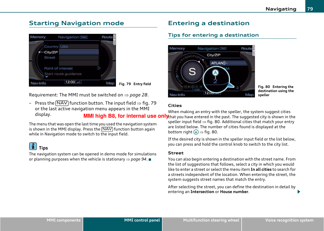 Navigating 79MMI components MMI control panel Multifunction steering wheel Voice recognition systemStarting Navigation modeRequirement: The MMI must be switched on ⇒page 28.– Press the   function button. The input field ⇒fig. 79 or the last active navigation menu appears in the MMI display.The menu that was open the last time you used the navigation system is shown in the MMI display. Press the   function button again while in Navigation mode to switch to the input field.TipsThe navigation system can be opened in demo mode for simulations or planning purposes when the vehicle is stationary ⇒page 94.Entering a destinationTips for entering a destinationCitiesWhen making an entry with the speller, the system suggest cities that you have entered in the past. The suggested city is shown in the speller input field ⇒fig. 80. Additional cities that match your entry are listed below. The number of cities found is displayed at the bottom right   ⇒fig. 80.If the desired city is shown in the speller input field or the list below, you can press and hold the control knob to switch to the city list.StreetYou can also begin entering a destination with the street name. From the list of suggestions that follows, select a city in which you would like to enter a street or select the menu item In all cities to search for a streets independent of the location. When entering the street, the system suggests street names that match the entry.After selecting the street, you can define the destination in detail by entering an Intersection or House number.Fig. 79  Entry fieldNAVNAVFig. 80  Entering the destination using the spellerAAMMI high B8, for internal use only