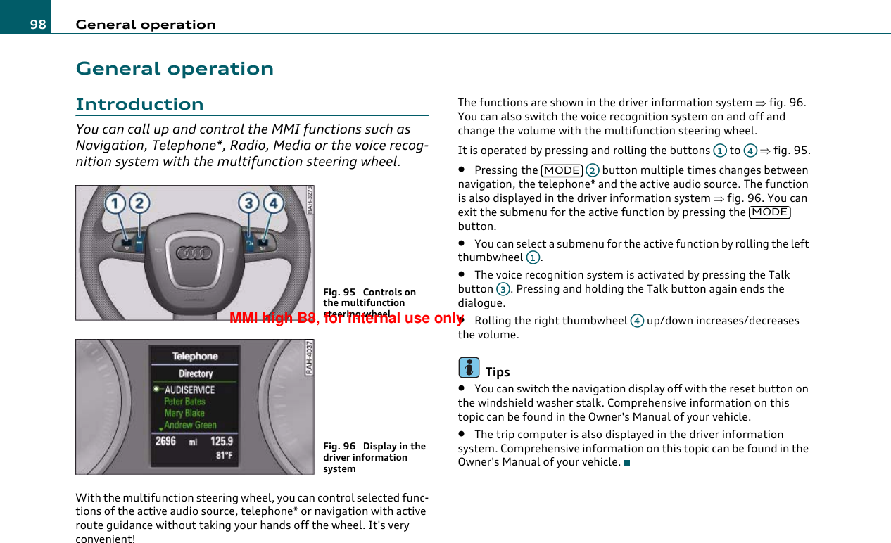 General operation98General operationIntroductionYou can call up and control the MMI functions such as Navigation, Telephone*, Radio, Media or the voice recog-nition system with the multifunction steering wheel.With the multifunction steering wheel, you can control selected func-tions of the active audio source, telephone* or navigation with active route guidance without taking your hands off the wheel. It&apos;s very convenient!The functions are shown in the driver information system ⇒fig. 96. You can also switch the voice recognition system on and off and change the volume with the multifunction steering wheel.It is operated by pressing and rolling the buttons   to   ⇒fig. 95.•Pressing the     button multiple times changes between navigation, the telephone* and the active audio source. The function is also displayed in the driver information system ⇒fig. 96. You can exit the submenu for the active function by pressing the   button.•You can select a submenu for the active function by rolling the left thumbwheel .•The voice recognition system is activated by pressing the Talk button  . Pressing and holding the Talk button again ends the dialogue.•Rolling the right thumbwheel   up/down increases/decreases the volume.Tips•You can switch the navigation display off with the reset button on the windshield washer stalk. Comprehensive information on this topic can be found in the Owner&apos;s Manual of your vehicle.•The trip computer is also displayed in the driver information system. Comprehensive information on this topic can be found in the Owner&apos;s Manual of your vehicle.Fig. 95  Controls on the multifunction steering wheelFig. 96  Display in the driver information systemA1A4MODEA2MODEA1A3A4MMI high B8, for internal use only