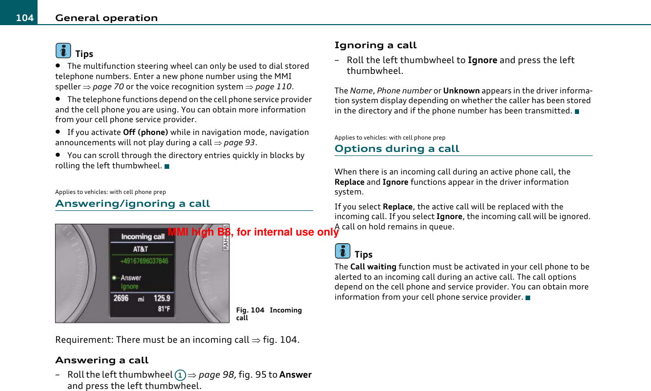 General operation104Tips•The multifunction steering wheel can only be used to dial stored telephone numbers. Enter a new phone number using the MMI speller ⇒page 70 or the voice recognition system ⇒page 110.•The telephone functions depend on the cell phone service provider and the cell phone you are using. You can obtain more information from your cell phone service provider.•If you activate Off (phone) while in navigation mode, navigation announcements will not play during a call ⇒page 93.•You can scroll through the directory entries quickly in blocks by rolling the left thumbwheel.Applies to vehicles: with cell phone prepAnswering/ignoring a callRequirement: There must be an incoming call ⇒fig. 104.Answering a call– Roll the left thumbwheel   ⇒page 98, fig. 95 to Answer and press the left thumbwheel.Ignoring a call– Roll the left thumbwheel to Ignore and press the left thumbwheel.The Name, Phone number or Unknown appears in the driver informa-tion system display depending on whether the caller has been stored in the directory and if the phone number has been transmitted.Applies to vehicles: with cell phone prepOptions during a callWhen there is an incoming call during an active phone call, the Replace and Ignore functions appear in the driver information system.If you select Replace, the active call will be replaced with the incoming call. If you select Ignore, the incoming call will be ignored. A call on hold remains in queue.TipsThe Call waiting function must be activated in your cell phone to be alerted to an incoming call during an active call. The call options depend on the cell phone and service provider. You can obtain more information from your cell phone service provider.Fig. 104  Incoming callA1MMI high B8, for internal use only