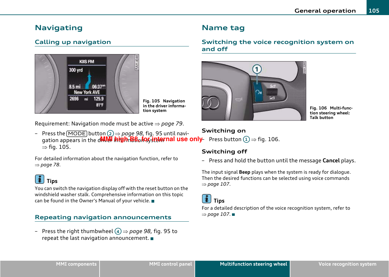 General operation 105MMI components MMI control panel Multifunction steering wheel Voice recognition systemNavigatingCalling up navigationRequirement: Navigation mode must be active ⇒page 79.–Press the   button   ⇒page 98, fig. 95 until navi-gation appears in the driver information system ⇒fig. 105.For detailed information about the navigation function, refer to ⇒page 78.TipsYou can switch the navigation display off with the reset button on the windshield washer stalk. Comprehensive information on this topic can be found in the Owner&apos;s Manual of your vehicle.Repeating navigation announcements– Press the right thumbwheel   ⇒page 98, fig. 95 to repeat the last navigation announcement.Name tagSwitching the voice recognition system on and offSwitching on– Press button   ⇒fig. 106.Switching off– Press and hold the button until the message Cancel plays.The input signal Beep plays when the system is ready for dialogue. Then the desired functions can be selected using voice commands ⇒page 107.TipsFor a detailed description of the voice recognition system, refer to ⇒page 107.Fig. 105  Navigation in the driver informa-tion systemMODEA2A4Fig. 106  Multi-func-tion steering wheel: Talk buttonA1MMI high B8, for internal use only