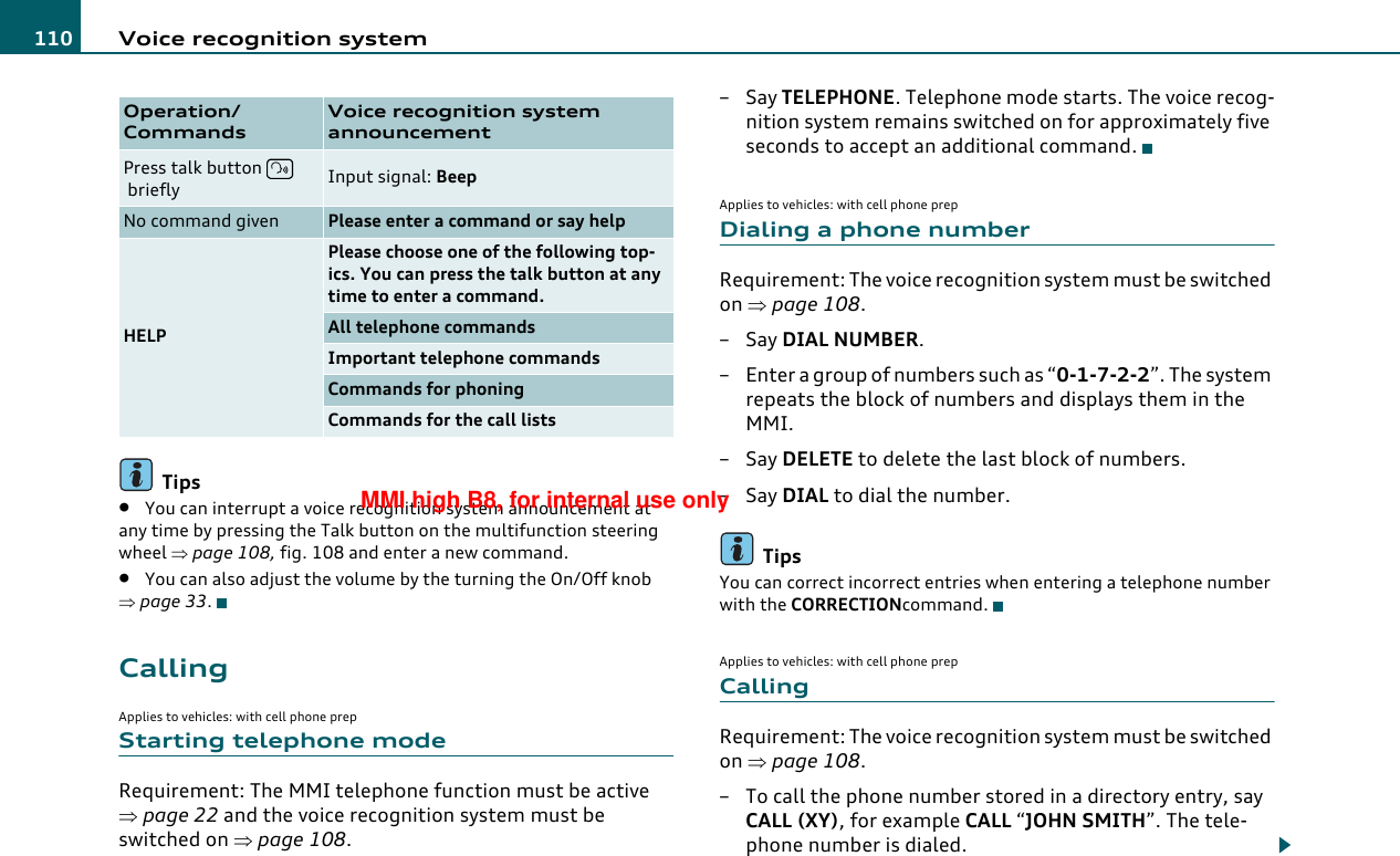 Voice recognition system110Tips•You can interrupt a voice recognition system announcement at any time by pressing the Talk button on the multifunction steering wheel ⇒page 108, fig. 108 and enter a new command.•You can also adjust the volume by the turning the On/Off knob ⇒page 33.CallingApplies to vehicles: with cell phone prepStarting telephone modeRequirement: The MMI telephone function must be active ⇒page 22 and the voice recognition system must be switched on ⇒page 108.–Say TELEPHONE. Telephone mode starts. The voice recog-nition system remains switched on for approximately five seconds to accept an additional command.Applies to vehicles: with cell phone prepDialing a phone numberRequirement: The voice recognition system must be switched on ⇒page 108.–Say DIAL NUMBER.– Enter a group of numbers such as “0-1-7-2-2”. The system repeats the block of numbers and displays them in the MMI.–Say DELETE to delete the last block of numbers.–Say DIAL to dial the number.TipsYou can correct incorrect entries when entering a telephone number with the CORRECTIONcommand.Applies to vehicles: with cell phone prepCallingRequirement: The voice recognition system must be switched on ⇒page 108.– To call the phone number stored in a directory entry, say CALL (XY), for example CALL “JOHN SMITH”. The tele-phone number is dialed.Operation/CommandsVoice recognition systemannouncementPress talk button  briefly Input signal: BeepNo command given Please enter a command or say helpHELPPlease choose one of the following top-ics. You can press the talk button at any time to enter a command.All telephone commandsImportant telephone commandsCommands for phoningCommands for the call listsMMI high B8, for internal use only