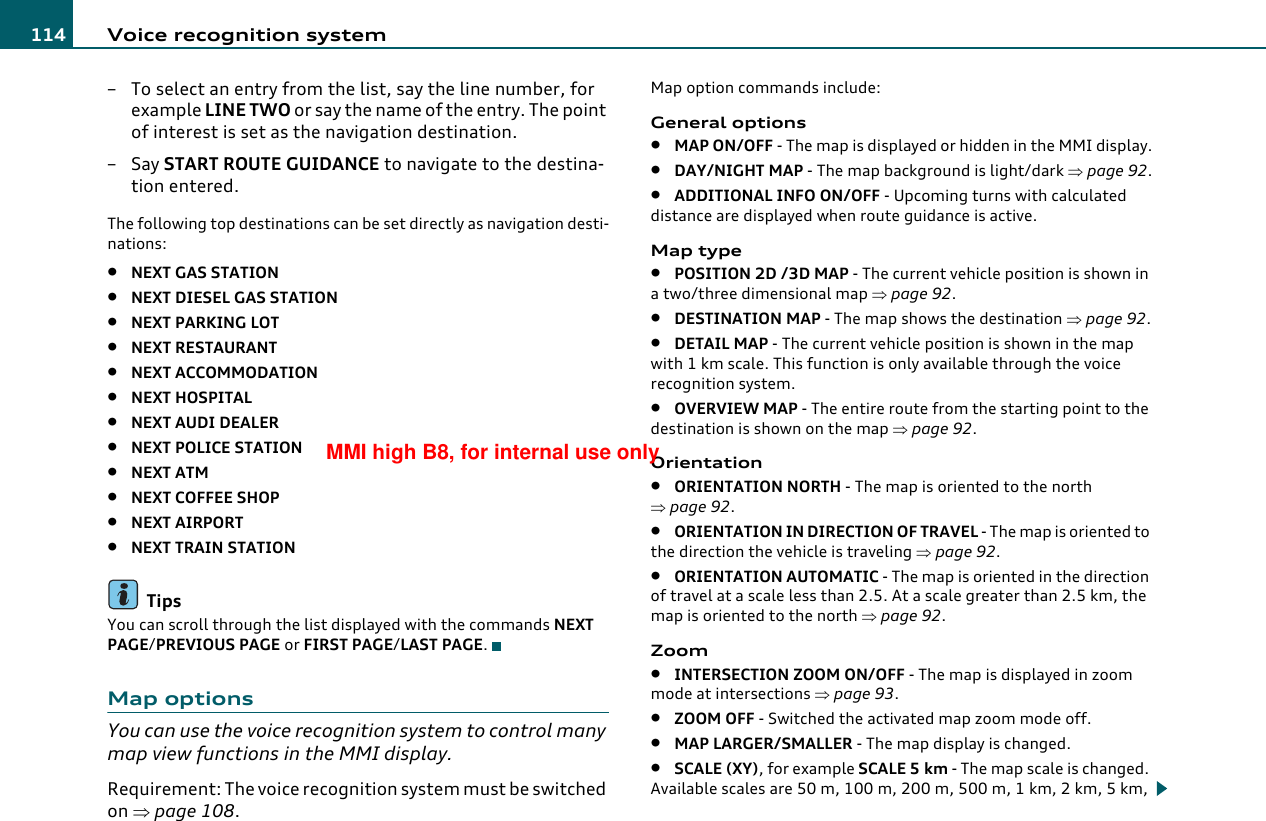 Voice recognition system114– To select an entry from the list, say the line number, for example LINE TWO or say the name of the entry. The point of interest is set as the navigation destination.–Say START ROUTE GUIDANCE to navigate to the destina-tion entered.The following top destinations can be set directly as navigation desti-nations:•NEXT GAS STATION•NEXT DIESEL GAS STATION•NEXT PARKING LOT•NEXT RESTAURANT•NEXT ACCOMMODATION•NEXT HOSPITAL•NEXT AUDI DEALER•NEXT POLICE STATION•NEXT ATM•NEXT COFFEE SHOP•NEXT AIRPORT•NEXT TRAIN STATIONTipsYou can scroll through the list displayed with the commands NEXT PAGE/PREVIOUS PAGE or FIRST PAGE/LAST PAGE.Map optionsYou can use the voice recognition system to control many map view functions in the MMI display.Requirement: The voice recognition system must be switched on ⇒page 108.Map option commands include:General options•MAP ON/OFF - The map is displayed or hidden in the MMI display.•DAY/NIGHT MAP - The map background is light/dark ⇒page 92.•ADDITIONAL INFO ON/OFF - Upcoming turns with calculated distance are displayed when route guidance is active.Map type•POSITION 2D /3D MAP - The current vehicle position is shown in a two/three dimensional map ⇒page 92.•DESTINATION MAP - The map shows the destination ⇒page 92.•DETAIL MAP - The current vehicle position is shown in the map with 1 km scale. This function is only available through the voice recognition system.•OVERVIEW MAP - The entire route from the starting point to the destination is shown on the map ⇒page 92.Orientation•ORIENTATION NORTH - The map is oriented to the north ⇒page 92.•ORIENTATION IN DIRECTION OF TRAVEL - The map is oriented to the direction the vehicle is traveling ⇒page 92.•ORIENTATION AUTOMATIC - The map is oriented in the direction of travel at a scale less than 2.5. At a scale greater than 2.5 km, the map is oriented to the north ⇒page 92.Zoom•INTERSECTION ZOOM ON/OFF - The map is displayed in zoom mode at intersections ⇒page 93.•ZOOM OFF - Switched the activated map zoom mode off.•MAP LARGER/SMALLER - The map display is changed.•SCALE (XY), for example SCALE 5 km - The map scale is changed. Available scales are 50 m, 100 m, 200 m, 500 m, 1 km, 2 km, 5 km, MMI high B8, for internal use only