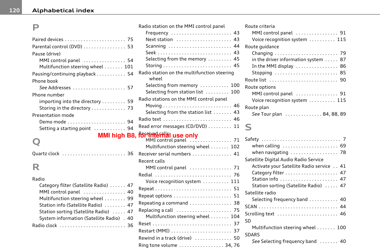 Alphabetical index120PPaired devices . . . . . . . . . . . . . . . . . . . . . . .  75Parental control (DVD) . . . . . . . . . . . . . . . .  53Pause (drive)MMI control panel  . . . . . . . . . . . . . . . .  54Multifunction steering wheel . . . . . . . 101Pausing/continuing playback . . . . . . . . . . .  54Phone bookSee Addresses . . . . . . . . . . . . . . . . . . . .  57Phone numberimporting into the directory . . . . . . . . .  59Storing in the directory . . . . . . . . . . . . .  73Presentation modeDemo mode . . . . . . . . . . . . . . . . . . . . . .  94Setting a starting point  . . . . . . . . . . . .  94QQuartz clock  . . . . . . . . . . . . . . . . . . . . . . . .  36RRadioCategory filter (Satellite Radio) . . . . . .  47MMI control panel  . . . . . . . . . . . . . . . .  40Multifunction steering wheel . . . . . . . .  99Station info (Satellite Radio)  . . . . . . . .  47Station sorting (Satellite Radio)  . . . . .  47System information (Satellite Radio)  .  40Radio clock  . . . . . . . . . . . . . . . . . . . . . . . . .  36Radio station on the MMI control panelFrequency  . . . . . . . . . . . . . . . . . . . . . . .  43Next station  . . . . . . . . . . . . . . . . . . . . .  43Scanning  . . . . . . . . . . . . . . . . . . . . . . . .  44Seek . . . . . . . . . . . . . . . . . . . . . . . . . . . .  43Selecting from the memory . . . . . . . . .  45Storing . . . . . . . . . . . . . . . . . . . . . . . . . .  45Radio station on the multifunction steering wheelSelecting from memory  . . . . . . . . . . . 100Selecting from station list  . . . . . . . . . 100Radio stations on the MMI control panelMoving . . . . . . . . . . . . . . . . . . . . . . . . . .  46Selecting from the station list . . . . . . .  43Radio text . . . . . . . . . . . . . . . . . . . . . . . . . .  46Read error messages (CD/DVD) . . . . . . . . .  11Received callsMMI control panel  . . . . . . . . . . . . . . . .  71Multifunction steering wheel . . . . . . . 102Receiver serial numbers . . . . . . . . . . . . . . .  41Recent callsMMI control panel  . . . . . . . . . . . . . . . .  71Redial  . . . . . . . . . . . . . . . . . . . . . . . . . . . . .  76Voice recognition system  . . . . . . . . . . 111Repeat . . . . . . . . . . . . . . . . . . . . . . . . . . . . .  51Repeat options . . . . . . . . . . . . . . . . . . . . . .  51Repeating a command . . . . . . . . . . . . . . . .  38Replacing a call  . . . . . . . . . . . . . . . . . . . . .  75Multifunction steering wheel . . . . . . . 104Reset . . . . . . . . . . . . . . . . . . . . . . . . . . . . . .  37Restart (MMI) . . . . . . . . . . . . . . . . . . . . . . .  37Rewind in a track (drive)  . . . . . . . . . . . . . .  50Ring tone volume . . . . . . . . . . . . . . . . . 34, 76Route criteriaMMI control panel  . . . . . . . . . . . . . . . .  91Voice recognition system . . . . . . . . . . 115Route guidanceChanging . . . . . . . . . . . . . . . . . . . . . . . .  79in the driver information system . . . . .  87In the MMI display  . . . . . . . . . . . . . . . .  86Stopping  . . . . . . . . . . . . . . . . . . . . . . . .  85Route list  . . . . . . . . . . . . . . . . . . . . . . . . . .  90Route optionsMMI control panel  . . . . . . . . . . . . . . . .  91Voice recognition system . . . . . . . . . . 115Route planSee Tour plan  . . . . . . . . . . . . . . 84, 88, 89SSafety  . . . . . . . . . . . . . . . . . . . . . . . . . . . . . .  7when calling  . . . . . . . . . . . . . . . . . . . . .  69when navigating  . . . . . . . . . . . . . . . . . .  78Satellite Digital Audio Radio ServiceActivate your Satellite Radio service  . .  41Category filter . . . . . . . . . . . . . . . . . . . .  47Station info . . . . . . . . . . . . . . . . . . . . . .  47Station sorting (Satellite Radio)  . . . . .  47Satellite radioSelecting frequency band . . . . . . . . . . .  40SCAN . . . . . . . . . . . . . . . . . . . . . . . . . . . . . .  44Scrolling text  . . . . . . . . . . . . . . . . . . . . . . .  46SDMultifunction steering wheel . . . . . . . 100SDARSSee Selecting frequency band  . . . . . . .  40MMI high B8, for internal use only