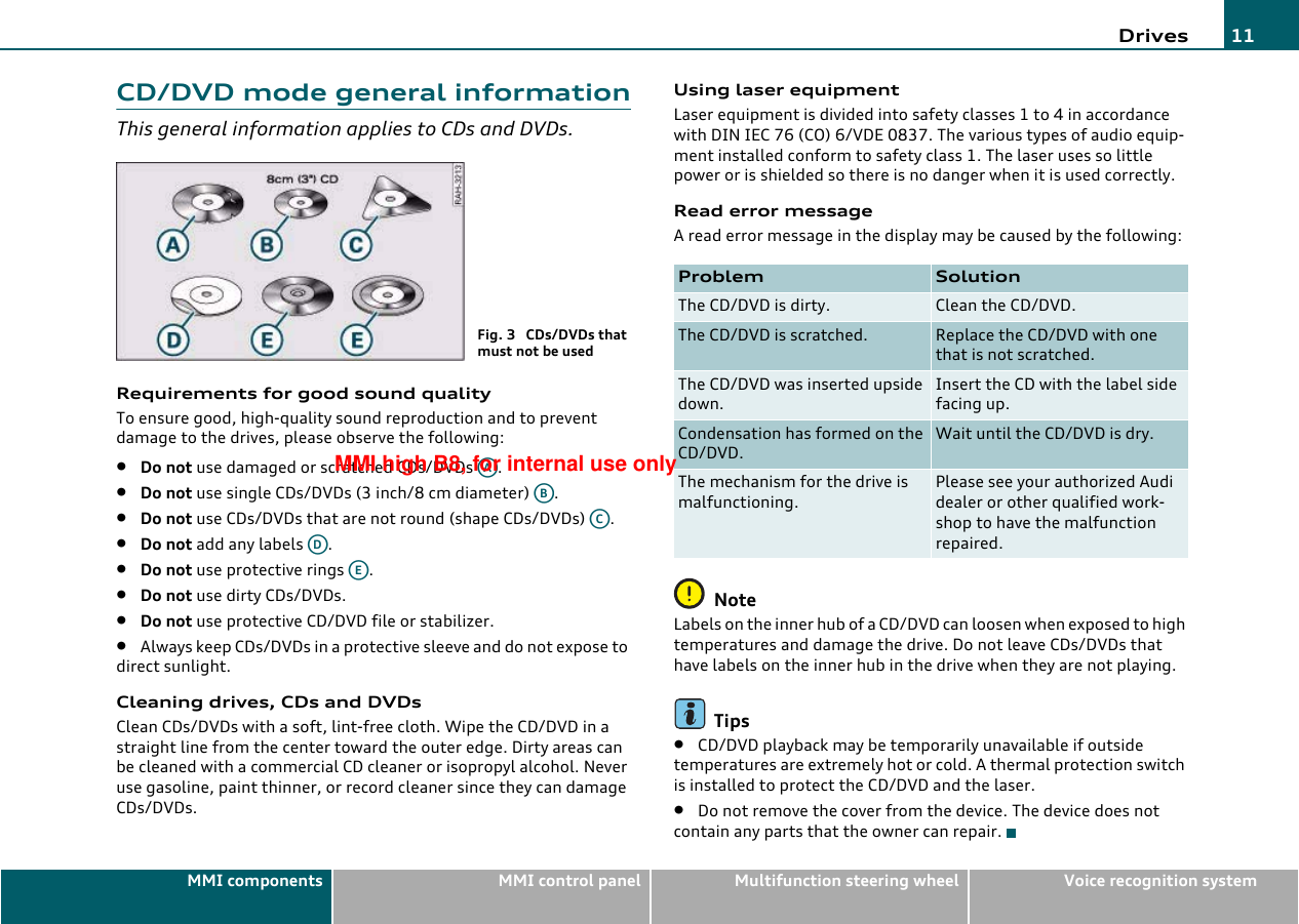 Drives 11MMI components MMI control panel Multifunction steering wheel Voice recognition systemCD/DVD mode general informationThis general information applies to CDs and DVDs.Requirements for good sound qualityTo ensure good, high-quality sound reproduction and to prevent damage to the drives, please observe the following:•Do not use damaged or scratched CDs/DVDs  .•Do not use single CDs/DVDs (3 inch/8 cm diameter)  .•Do not use CDs/DVDs that are not round (shape CDs/DVDs)  .•Do not add any labels  .•Do not use protective rings  .•Do not use dirty CDs/DVDs.•Do not use protective CD/DVD file or stabilizer.•Always keep CDs/DVDs in a protective sleeve and do not expose to direct sunlight.Cleaning drives, CDs and DVDsClean CDs/DVDs with a soft, lint-free cloth. Wipe the CD/DVD in a straight line from the center toward the outer edge. Dirty areas can be cleaned with a commercial CD cleaner or isopropyl alcohol. Never use gasoline, paint thinner, or record cleaner since they can damage CDs/DVDs.Using laser equipmentLaser equipment is divided into safety classes 1 to 4 in accordance with DIN IEC 76 (CO) 6/VDE 0837. The various types of audio equip-ment installed conform to safety class 1. The laser uses so little power or is shielded so there is no danger when it is used correctly.Read error messageA read error message in the display may be caused by the following:NoteLabels on the inner hub of a CD/DVD can loosen when exposed to high temperatures and damage the drive. Do not leave CDs/DVDs that have labels on the inner hub in the drive when they are not playing.Tips•CD/DVD playback may be temporarily unavailable if outside temperatures are extremely hot or cold. A thermal protection switch is installed to protect the CD/DVD and the laser.•Do not remove the cover from the device. The device does not contain any parts that the owner can repair.Fig. 3  CDs/DVDs that must not be usedAAABACADAEProblem SolutionThe CD/DVD is dirty. Clean the CD/DVD.The CD/DVD is scratched. Replace the CD/DVD with one that is not scratched.The CD/DVD was inserted upside down.Insert the CD with the label side facing up.Condensation has formed on the CD/DVD.Wait until the CD/DVD is dry.The mechanism for the drive is malfunctioning.Please see your authorized Audi dealer or other qualified work-shop to have the malfunction repaired.MMI high B8, for internal use only