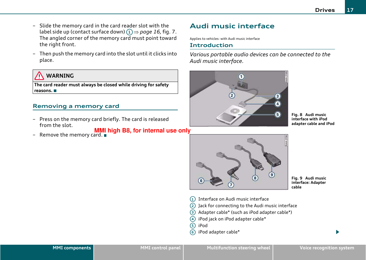 Drives 17MMI components MMI control panel Multifunction steering wheel Voice recognition system– Slide the memory card in the card reader slot with the label side up (contact surface down)   ⇒page 16, fig. 7. The angled corner of the memory card must point toward the right front.– Then push the memory card into the slot until it clicks into place.WARNINGThe card reader must always be closed while driving for safety reasons.Removing a memory card– Press on the memory card briefly. The card is released from the slot.– Remove the memory card.Audi music interfaceApplies to vehicles: with Audi music interfaceIntroductionVarious portable audio devices can be connected to the Audi music interface.Interface on Audi music interfaceJack for connecting to the Audi music interfaceAdapter cable* (such as iPod adapter cable*)iPod jack on iPod adapter cable*iPodiPod adapter cable*A1Fig. 8  Audi music interface with iPod adapter cable and iPodFig. 9  Audi music interface: Adapter cableA1A2A3A4A5A6MMI high B8, for internal use only