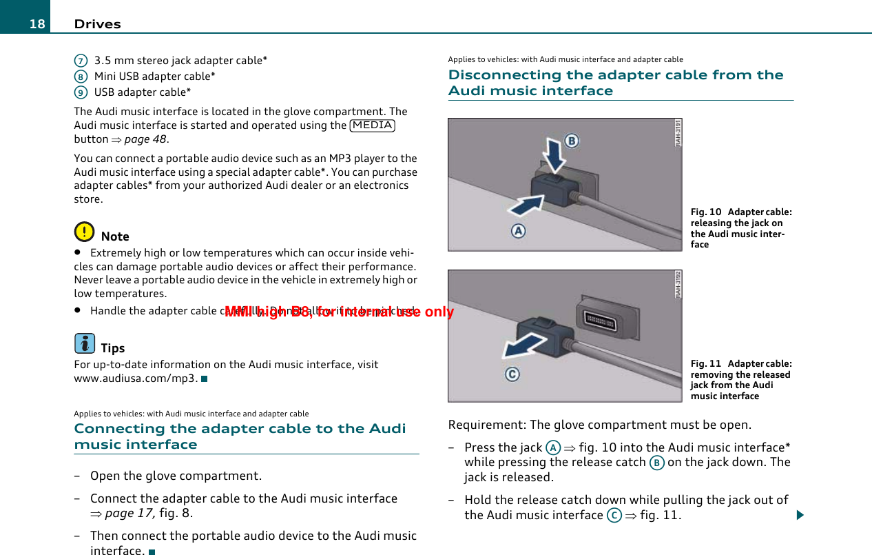 Drives183.5 mm stereo jack adapter cable*Mini USB adapter cable*USB adapter cable*The Audi music interface is located in the glove compartment. The Audi music interface is started and operated using the   button ⇒page 48.You can connect a portable audio device such as an MP3 player to the Audi music interface using a special adapter cable*. You can purchase adapter cables* from your authorized Audi dealer or an electronics store.Note•Extremely high or low temperatures which can occur inside vehi-cles can damage portable audio devices or affect their performance. Never leave a portable audio device in the vehicle in extremely high or low temperatures.•Handle the adapter cable carefully. Do not allow it to be pinched.TipsFor up-to-date information on the Audi music interface, visit www.audiusa.com/mp3.Applies to vehicles: with Audi music interface and adapter cableConnecting the adapter cable to the Audi music interface– Open the glove compartment.– Connect the adapter cable to the Audi music interface ⇒page 17, fig. 8.– Then connect the portable audio device to the Audi music interface.Applies to vehicles: with Audi music interface and adapter cableDisconnecting the adapter cable from the Audi music interfaceRequirement: The glove compartment must be open.– Press the jack   ⇒fig. 10 into the Audi music interface* while pressing the release catch   on the jack down. The jack is released.– Hold the release catch down while pulling the jack out of the Audi music interface   ⇒fig. 11.A7A8A9MEDIAFig. 10  Adapter cable: releasing the jack on the Audi music inter-faceFig. 11  Adapter cable: removing the released jack from the Audi music interfaceAAABACMMI high B8, for internal use only