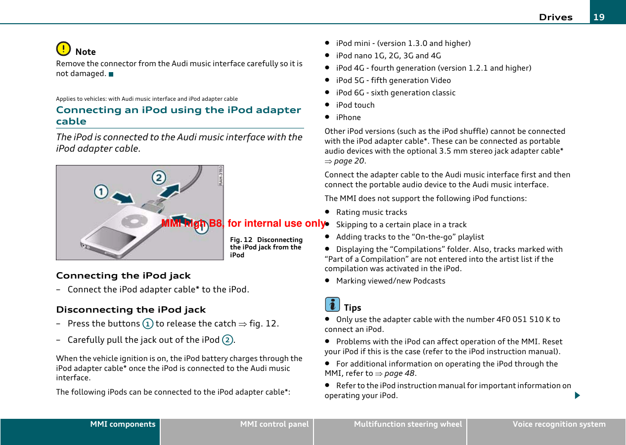 Drives 19MMI components MMI control panel Multifunction steering wheel Voice recognition systemNoteRemove the connector from the Audi music interface carefully so it is not damaged.Applies to vehicles: with Audi music interface and iPod adapter cableConnecting an iPod using the iPod adapter cableThe iPod is connected to the Audi music interface with the iPod adapter cable.Connecting the iPod jack– Connect the iPod adapter cable* to the iPod.Disconnecting the iPod jack– Press the buttons   to release the catch ⇒fig. 12.– Carefully pull the jack out of the iPod  .When the vehicle ignition is on, the iPod battery charges through the iPod adapter cable* once the iPod is connected to the Audi music interface.The following iPods can be connected to the iPod adapter cable*:•iPod mini - (version 1.3.0 and higher)•iPod nano 1G, 2G, 3G and 4G•iPod 4G - fourth generation (version 1.2.1 and higher)•iPod 5G - fifth generation Video•iPod 6G - sixth generation classic•iPod touch•iPhoneOther iPod versions (such as the iPod shuffle) cannot be connected with the iPod adapter cable*. These can be connected as portable audio devices with the optional 3.5 mm stereo jack adapter cable* ⇒page 20.Connect the adapter cable to the Audi music interface first and then connect the portable audio device to the Audi music interface.The MMI does not support the following iPod functions:•Rating music tracks•Skipping to a certain place in a track•Adding tracks to the “On-the-go” playlist•Displaying the “Compilations” folder. Also, tracks marked with “Part of a Compilation” are not entered into the artist list if the compilation was activated in the iPod.•Marking viewed/new PodcastsTips•Only use the adapter cable with the number 4F0 051 510 K to connect an iPod.•Problems with the iPod can affect operation of the MMI. Reset your iPod if this is the case (refer to the iPod instruction manual).•For additional information on operating the iPod through the MMI, refer to ⇒page 48.•Refer to the iPod instruction manual for important information on operating your iPod.Fig. 12  Disconnecting the iPod jack from the iPodA1A2MMI high B8, for internal use only
