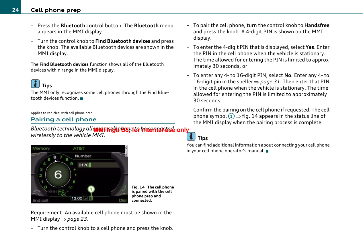 Cell phone prep24–Press the Bluetooth control button. The Bluetooth menu appears in the MMI display.– Turn the control knob to Find Bluetooth devices and press the knob. The available Bluetooth devices are shown in the MMI display.The Find Bluetooth devices function shows all of the Bluetooth devices within range in the MMI display.TipsThe MMI only recognizes some cell phones through the Find Blue-tooth devices function.Applies to vehicles: with cell phone prepPairing a cell phoneBluetooth technology allows a cell phone to be connected wirelessly to the vehicle MMI.Requirement: An available cell phone must be shown in the MMI display ⇒page 23.– Turn the control knob to a cell phone and press the knob.– To pair the cell phone, turn the control knob to Handsfree and press the knob. A 4-digit PIN is shown on the MMI display.– To enter the 4-digit PIN that is displayed, select Yes. Enter the PIN in the cell phone when the vehicle is stationary. The time allowed for entering the PIN is limited to approx-imately 30 seconds, or– To enter any 4- to 16-digit PIN, select No. Enter any 4- to 16-digit pin in the speller ⇒page 31. Then enter that PIN in the cell phone when the vehicle is stationary. The time allowed for entering the PIN is limited to approximately 30 seconds.– Confirm the pairing on the cell phone if requested. The cell phone symbol   ⇒fig. 14 appears in the status line of the MMI display when the pairing process is complete.TipsYou can find additional information about connecting your cell phone in your cell phone operator&apos;s manual.Fig. 14  The cell phone is paired with the cell phone prep and connected.A1MMI high B8, for internal use only