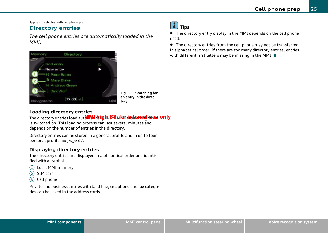 Cell phone prep 25MMI components MMI control panel Multifunction steering wheel Voice recognition systemApplies to vehicles: with cell phone prepDirectory entriesThe cell phone entries are automatically loaded in the MMI.Loading directory entriesThe directory entries load automatically in the MMI after the ignition is switched on. This loading process can last several minutes and depends on the number of entries in the directory.Directory entries can be stored in a general profile and in up to four personal profiles ⇒page 67.Displaying directory entriesThe directory entries are displayed in alphabetical order and identi-fied with a symbol:Local MMI memorySIM cardCell phonePrivate and business entries with land line, cell phone and fax catego-ries can be saved in the address cards.Tips•The directory entry display in the MMI depends on the cell phone used.•The directory entries from the cell phone may not be transferred in alphabetical order. If there are too many directory entries, entries with different first letters may be missing in the MMI.Fig. 15  Searching for an entry in the direc-toryA1A2A3MMI high B8, for internal use only