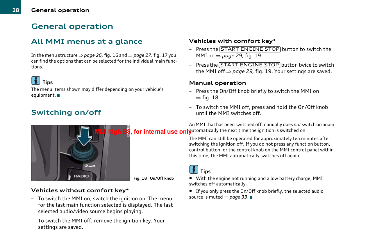 General operation28General operationAll MMI menus at a glanceIn the menu structure ⇒page 26, fig. 16 and ⇒page 27, fig. 17 you can find the options that can be selected for the individual main func-tions.TipsThe menu items shown may differ depending on your vehicle&apos;s equipment.Switching on/offVehicles without comfort key*– To switch the MMI on, switch the ignition on. The menu for the last main function selected is displayed. The last selected audio/video source begins playing.– To switch the MMI off, remove the ignition key. Your settings are saved.Vehicles with comfort key*– Press the   button to switch the MMI on ⇒page 29, fig. 19.– Press the   button twice to switch the MMI off ⇒page 29, fig. 19. Your settings are saved.Manual operation– Press the On/Off knob briefly to switch the MMI on ⇒fig. 18.– To switch the MMI off, press and hold the On/Off knob until the MMI switches off.An MMI that has been switched off manually does not switch on again automatically the next time the ignition is switched on.The MMI can still be operated for approximately ten minutes after switching the ignition off. If you do not press any function button, control button, or the control knob on the MMI control panel within this time, the MMI automatically switches off again.Tips•With the engine not running and a low battery charge, MMI switches off automatically.•If you only press the On/Off knob briefly, the selected audio source is muted ⇒page 33.Fig. 18  On/Off knobSTART ENGINE STOPSTART ENGINE STOPMMI high B8, for internal use only
