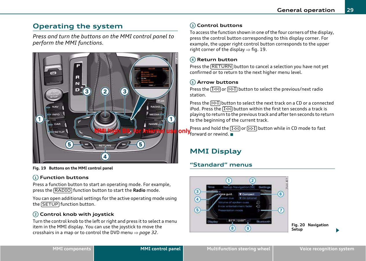 General operation 29MMI components MMI control panel Multifunction steering wheel Voice recognition systemOperating the systemPress and turn the buttons on the MMI control panel to perform the MMI functions.Fig. 19  Buttons on the MMI control panel Function buttonsPress a function button to start an operating mode. For example, press the   function button to start the Radio mode.You can open additional settings for the active operating mode using the   function button. Control knob with joystickTurn the control knob to the left or right and press it to select a menu item in the MMI display. You can use the joystick to move the crosshairs in a map or to control the DVD menu ⇒page 32. Control buttonsTo access the function shown in one of the four corners of the display, press the control button corresponding to this display corner. For example, the upper right control button corresponds to the upper right corner of the display ⇒fig. 19. Return buttonPress the   button to cancel a selection you have not yet confirmed or to return to the next higher menu level. Arrow buttonsPress the   or   button to select the previous/next radio station.Press the   button to select the next track on a CD or a connected iPod. Press the   button within the first ten seconds a track is playing to return to the previous track and after ten seconds to return to the beginning of the current track.Press and hold the   or   button while in CD mode to fast forward or rewind.MMI Display“Standard” menusA1RADIOSETUPA2A3A4RETURNA5I IIII IFig. 20  Navigation SetupMMI high B8, for internal use only