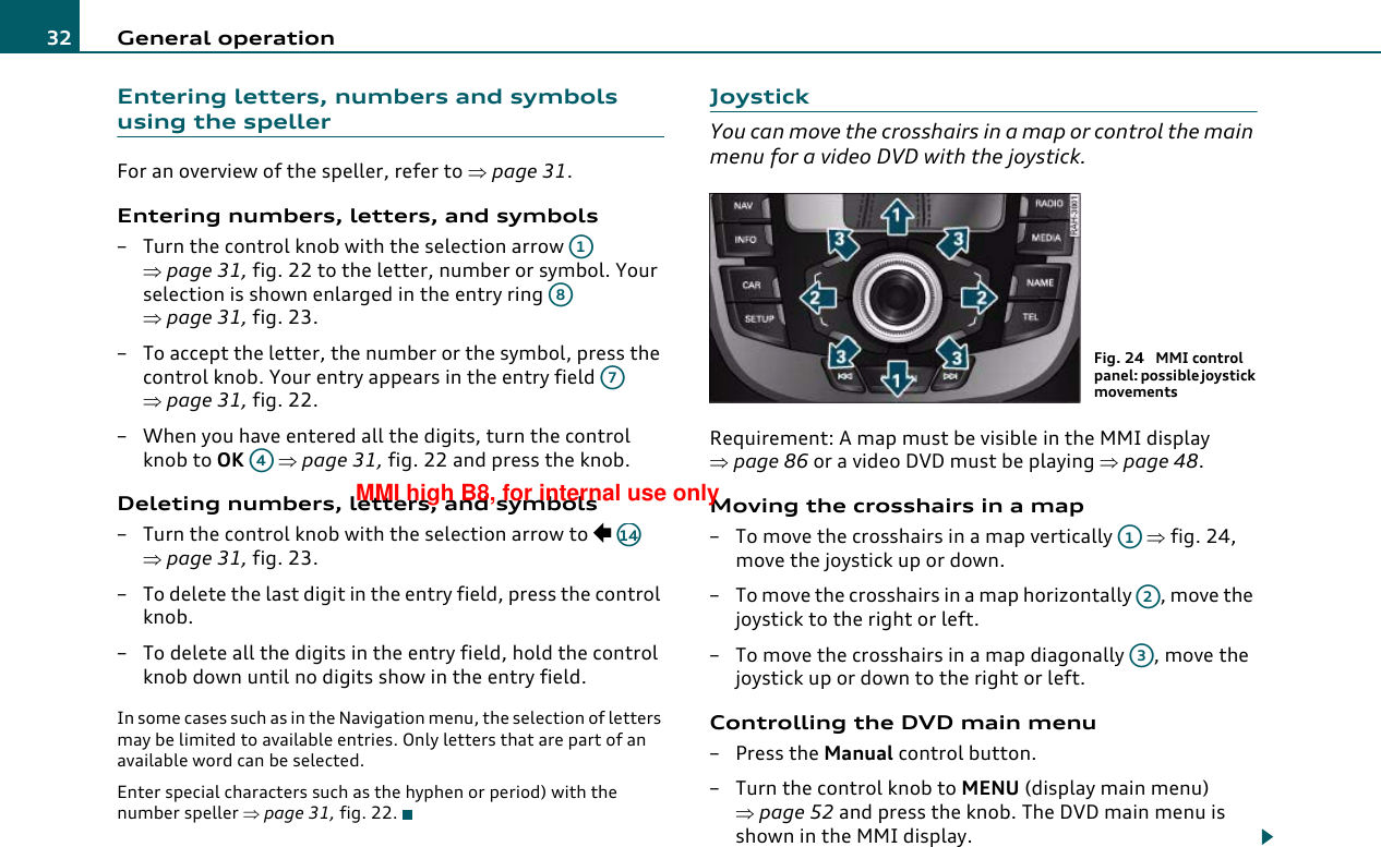 General operation32Entering letters, numbers and symbols using the spellerFor an overview of the speller, refer to ⇒page 31.Entering numbers, letters, and symbols–Turn the control knob with the selection arrow   ⇒page 31, fig. 22 to the letter, number or symbol. Your selection is shown enlarged in the entry ring   ⇒page 31, fig. 23.– To accept the letter, the number or the symbol, press the control knob. Your entry appears in the entry field   ⇒page 31, fig. 22.– When you have entered all the digits, turn the control knob to OK  ⇒page 31, fig. 22 and press the knob.Deleting numbers, letters, and symbols– Turn the control knob with the selection arrow to   ⇒page 31, fig. 23.– To delete the last digit in the entry field, press the control knob.– To delete all the digits in the entry field, hold the control knob down until no digits show in the entry field.In some cases such as in the Navigation menu, the selection of letters may be limited to available entries. Only letters that are part of an available word can be selected.Enter special characters such as the hyphen or period) with the number speller ⇒page 31, fig. 22.JoystickYou can move the crosshairs in a map or control the main menu for a video DVD with the joystick.Requirement: A map must be visible in the MMI display ⇒page 86 or a video DVD must be playing ⇒page 48.Moving the crosshairs in a map– To move the crosshairs in a map vertically   ⇒fig. 24, move the joystick up or down.– To move the crosshairs in a map horizontally  , move the joystick to the right or left.– To move the crosshairs in a map diagonally  , move the joystick up or down to the right or left.Controlling the DVD main menu– Press the Manual control button.–Turn the control knob to MENU (display main menu) ⇒page 52 and press the knob. The DVD main menu is shown in the MMI display.A1A8A7A4A14Fig. 24  MMI control panel: possible joystick movementsA1A2A3MMI high B8, for internal use only