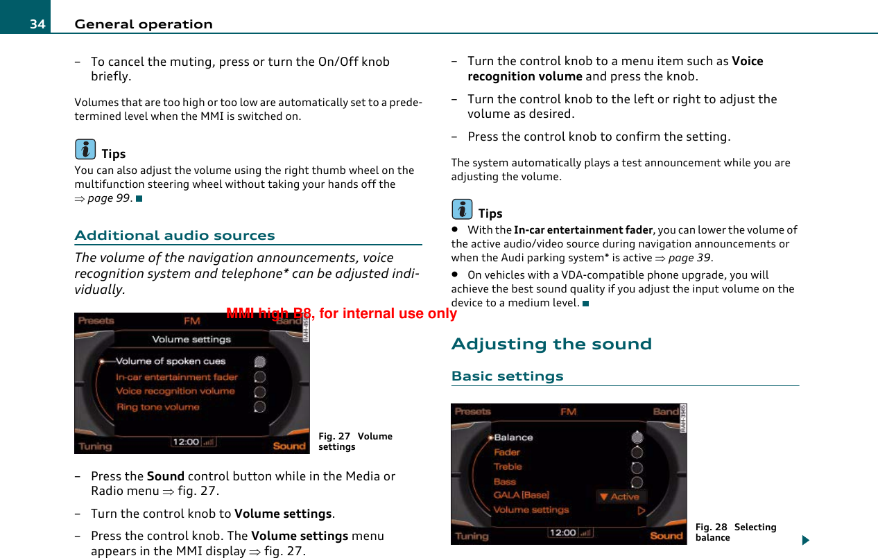 General operation34– To cancel the muting, press or turn the On/Off knob briefly.Volumes that are too high or too low are automatically set to a prede-termined level when the MMI is switched on.TipsYou can also adjust the volume using the right thumb wheel on the multifunction steering wheel without taking your hands off the ⇒page 99.Additional audio sourcesThe volume of the navigation announcements, voice recognition system and telephone* can be adjusted indi-vidually.–Press the Sound control button while in the Media or Radio menu ⇒fig. 27.– Turn the control knob to Volume settings.– Press the control knob. The Volume settings menu appears in the MMI display ⇒fig. 27.– Turn the control knob to a menu item such as Voice recognition volume and press the knob.– Turn the control knob to the left or right to adjust the volume as desired.– Press the control knob to confirm the setting.The system automatically plays a test announcement while you are adjusting the volume.Tips•With the In-car entertainment fader, you can lower the volume of the active audio/video source during navigation announcements or when the Audi parking system* is active ⇒page 39.•On vehicles with a VDA-compatible phone upgrade, you will achieve the best sound quality if you adjust the input volume on the device to a medium level.Adjusting the soundBasic settingsFig. 27  Volume settingsFig. 28  Selecting balanceMMI high B8, for internal use only